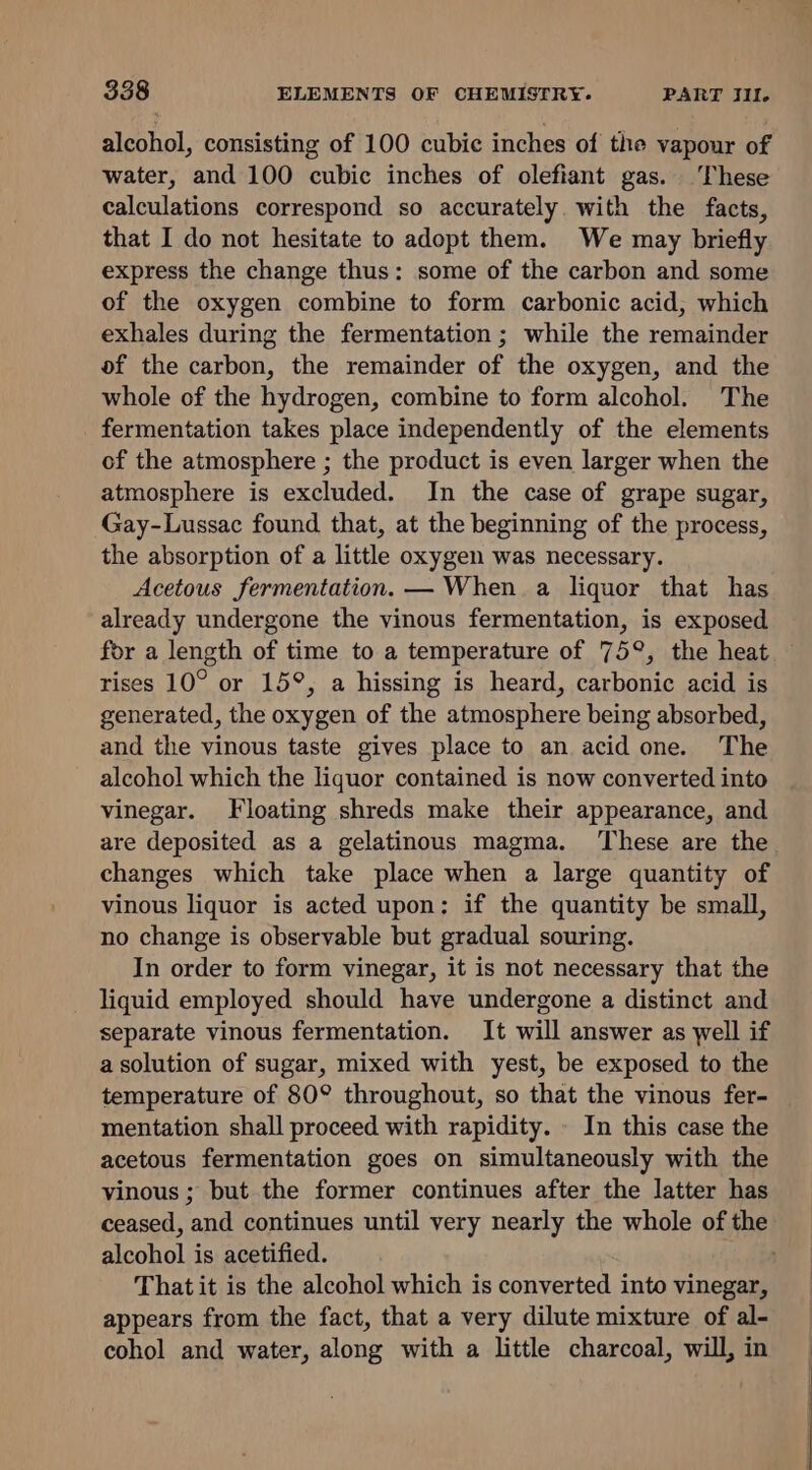 alcohol, consisting of 100 cubic inches of the vapour of water, and 100 cubic inches of olefiant gas. These calculations correspond so accurately with the facts, that I do not hesitate to adopt them. We may briefly express the change thus: some of the carbon and some of the oxygen combine to form carbonic acid, which exhales during the fermentation; while the remainder of the carbon, the remainder of the oxygen, and the whole of the hydrogen, combine to form alcohol. The fermentation takes place independently of the elements of the atmosphere ; the product is even larger when the atmosphere is excluded. In the case of grape sugar, Gay-Lussac found that, at the beginning of the process, the absorption of a little oxygen was necessary. Acetous fermentation. — When. a liquor that has already undergone the vinous fermentation, is exposed for a length of time to a temperature of 75°, the heat rises 10° or 15°, a hissing is heard, carbonic acid is generated, the oxygen of the atmosphere being absorbed, and the vinous taste gives place to an acid one. The alcohol which the liquor contained is now converted into vinegar. Floating shreds make their appearance, and are deposited as a gelatinous magma. ‘These are the changes which take place when a large quantity of vinous liquor is acted upon: if the quantity be small, no change is observable but gradual souring. In order to form vinegar, it is not necessary that the liquid employed should have undergone a distinct and separate vinous fermentation. It will answer as well if a solution of sugar, mixed with yest, be exposed to the temperature of 80° throughout, so that the vinous fer- mentation shall proceed with rapidity. - In this case the acetous fermentation goes on simultaneously with the vinous; but the former continues after the latter has ceased, and continues until very nearly the whole of the alcohol is acetified. That it is the alcohol which is converted into vinegar, appears from the fact, that a very dilute mixture of al- cohol and water, along with a little charcoal, will, in a