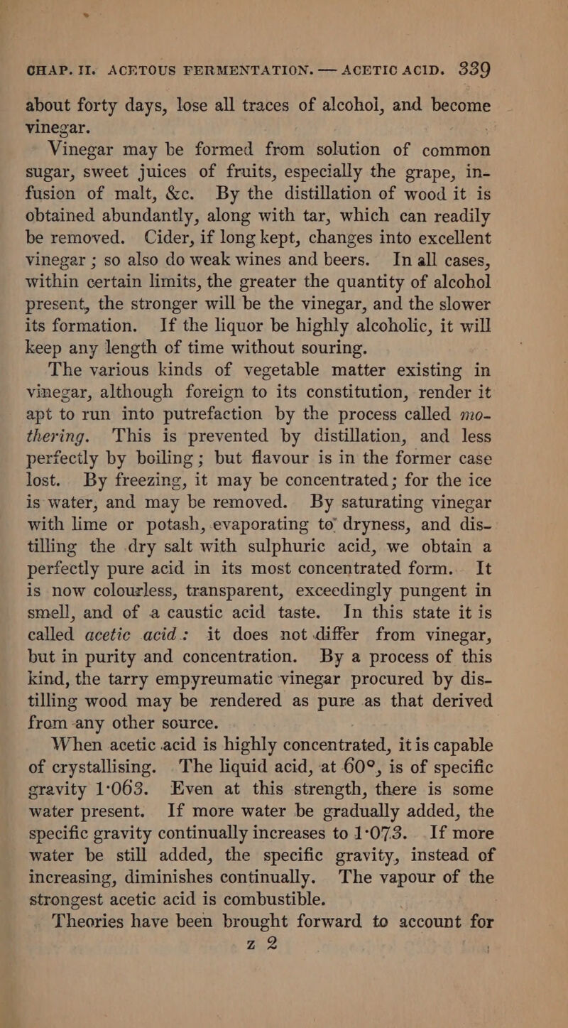 about forty days, lose all traces of alcohol, and become vinegar. Vinegar may be formed from solution of common sugar, sweet juices of fruits, especially the grape, in- fusion of malt, &amp;c. By the distillation of wood it is obtained abundantly, along with tar, which can readily be removed. Cider, if long kept, changes into excellent vinegar ; so also do weak wines and beers. In all cases, Within certain limits, the greater the quantity of alcohol present, the stronger will be the vinegar, and the slower its formation. If the liquor be highly alcoholic, it will keep any length of time without souring. The various kinds of vegetable matter existing in vinegar, although foreign to its constitution, render it apt to run into putrefaction by the process called mo- thering. This is prevented by distillation, and less perfectly by boiling; but flavour is in the former case lost. By freezing, it may be concentrated ; for the ice is water, and may be removed. By saturating vinegar with lime or potash, evaporating to’ dryness, and dis- tilling the dry salt with sulphuric acid, we obtain a perfectly pure acid in its most concentrated form. It is now colourless, transparent, exceedingly pungent in smell, and of a caustic acid taste. In this state it is called acetic acid: it does not differ from vinegar, but in purity and concentration. By a process of this kind, the tarry empyreumatic vinegar procured by dis- tilling wood may be rendered as pure as that derived from -any other source. When acetic acid is highly concentrated, it is capable of crystallising. The liquid acid, at 60°, is of specific gravity 1:063. Even at this strength, there is some water present. If more water be gradually added, the specific gravity continually increases to 1:073. If more water be still added, the specific gravity, instead of increasing, diminishes continually. The vapour of the strongest acetic acid is combustible. ee have been brought forward to account for z2