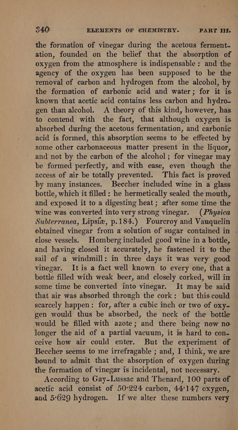 the formation of vinegar during the acetous ferment- ation, founded on the belief that the absorption of oxygen from the atmosphere is indispensable : and the agency of the oxygen has been supposed to be the removal of carbon and hydrogen from the alcohol, by the formation of carbonic acid and water; for it is known that acetic acid contains less carbon and hydro- gen than alcohol. &lt;A theory of this kind, however, has to contend with the fact, that although oxygen is absorbed during the acetous fermentation, and carbonic acid is formed, this absorption seems to be effected by some other carbonaceous matter present in the liquor, and not by the carbon of the alcohol; for vinegar may be formed perfectly, and with ease, even though the access of air be totally prevented. This fact is proved by many instances. Beccher included wine in a glass bottle, which it filled : he hermetically sealed the mouth, and exposed it to a digesting heat ; after some time the wine was converted into very strong vinegar. (Physica Subterranea, Lipsie, p.184.) Fourcroy and Vauquelin obtained vinegar from a solution of sugar contained in elose vessels. Homberg included good wine in a bottle, and having closed it accurately, he fastened it to the sail of a windmill: in three days it was very good vinegar. It is a fact well known to every one, that a bottle filled with weak beer, and closely corked, will in some time be converted into vinegar. It may be said that air was absorbed through the cork: but this could scarcely happen: for, after a cubic inch or two of oxy- gen would thus be absorbed, the neck of the bottle would be filled with azote; and there being now no longer the aid of a partial vacuum, it is hard to con- ceive how air could enter. But the experiment of Beccher seems to me irrefragable ; and, I think, we are bound. to admit that the absorption of oxygen during the formation of vinegar is incidental, not necessary. According to Gay-Lussac and Thenard, 100 parts of acetic acid consist of 50°224 carbon, 44°147 oxygen, and 5°629 hydrogen. If we alter these numbers very