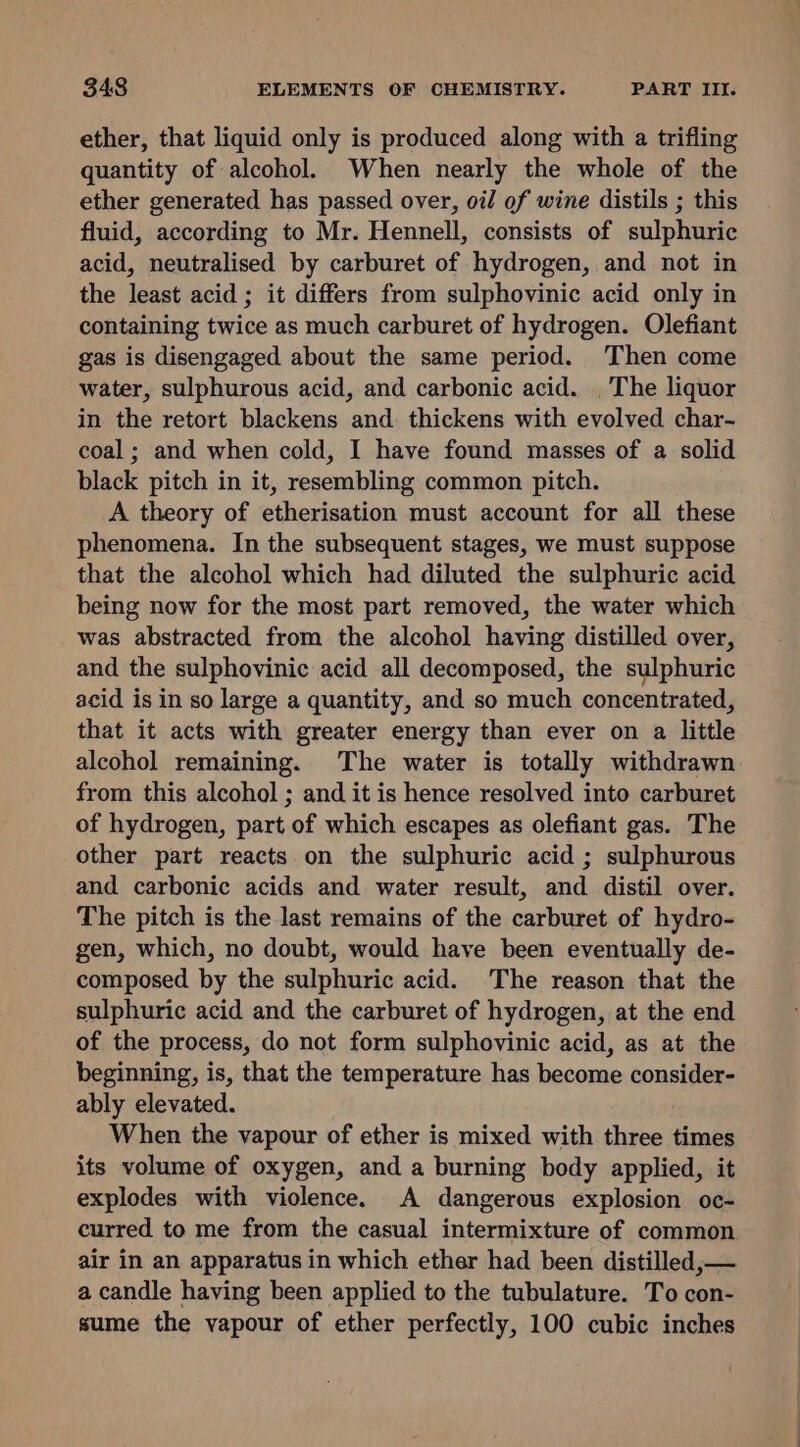 ether, that liquid only is produced along with a trifling quantity of alcohol. When nearly the whole of the ether generated has passed over, oil of wine distils ; this fluid, according to Mr. Hennell, consists of sulphuric acid, neutralised by carburet of hydrogen, and not in the least acid ; it differs from sulphovinic acid only in containing twice as much carburet of hydrogen. Olefiant gas is disengaged about the same period. Then come water, sulphurous acid, and carbonic acid. . The liquor in the retort blackens and thickens with evolved char- coal ; and when cold, I have found masses of a solid black pitch in it, resembling common pitch. A theory of etherisation must account for all these phenomena. In the subsequent stages, we must suppose that the alcohol which had diluted the sulphuric acid being now for the most part removed, the water which was abstracted from the alcohol having distilled over, and the sulphovinic acid all decomposed, the sulphuric acid is in so large a quantity, and so much concentrated, that it acts with greater energy than ever on a little alcohol remaining. The water is totally withdrawn from this alcohol ; and it is hence resolved into carburet of hydrogen, part of which escapes as olefiant gas. The other part reacts on the sulphuric acid ; sulphurous and carbonic acids and water result, and distil over. The pitch is the last remains of the carburet of hydro- gen, which, no doubt, would have been eventually de- composed by the sulphuric acid. The reason that the sulphuric acid and the carburet of hydrogen, at the end of the process, do not form sulphovinic acid, as at the beginning, is, that the temperature has become consider- ably elevated. When the vapour of ether is mixed with three times its volume of oxygen, and a burning body applied, it explodes with violence. A dangerous explosion oc- curred to me from the casual intermixture of common air in an apparatus in which ether had been distilled, — a candle having been applied to the tubulature. To con- sume the vapour of ether perfectly, 100 cubic inches