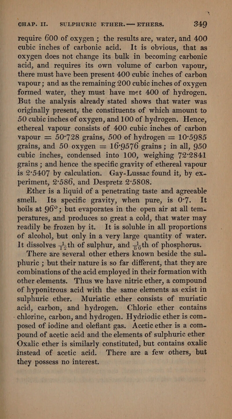 require 600 of oxygen ; the results are, water, and 400 cubic inches of carbonic acid. It is obvious, that as oxygen does not change its bulk in becoming carbonic acid, and requires its own volume of carbon vapour, there must have been present 400 cubic inches of carbon vapour ; and as the remaining 200 cubic inches of oxygen formed water, they must have met 400 of hydrogen. But the analysis already stated shows that water was originally present, the constituents of which amount to 50 cubic inches of oxygen, and 100 of hydrogen. Hence, ethereal vapour consists of 400 cubic inches of carbon vapour = 50°728 grains, 500 of hydrogen = 10°5985 grains, and 50 oxygen = 169576 grains ; in all, 950 cubic inches, condensed into 100, weighing 72°2841 grains ; and hence the specific gravity of ethereal vapour is 2°5407 by calculation. Gay-Lussac found it, by ex- periment, 2°586, and Despretz 2°5808. Ether is a liquid of a penetrating taste and agreeable smell, Its specific gravity, when pure, is 0°7. It boils at 96°; but evaporates in the open air at all tem- peratures, and produces so great a cold, that water may readily be frozen by it. It is soluble in all proportions of alcohol, but only in a very large quantity of water. It dissolves =!;th of sulphur, and ~)th of phosphorus. There are several other ethers known beside the sul- phuric ; but their nature is so far different, that they are combinations of the acid employed in their formation with other elements. Thus we have nitric ether, a compound of hyponitrous acid with the same elements as exist in sulphuric ether. Muriatic ether consists of muriatic acid, carbon, and hydrogen. Chloric ether contains - chlorine, carbon, and hydrogen. Hydriodic ether is com- posed of iodine and olefiant gas. Acetic ether is a com- pound of acetic acid and the elements of sulphuric ether Oxalic ether is similarly constituted, but contains oxalic instead of acetic acid. There are a few others, but they possess no interest.