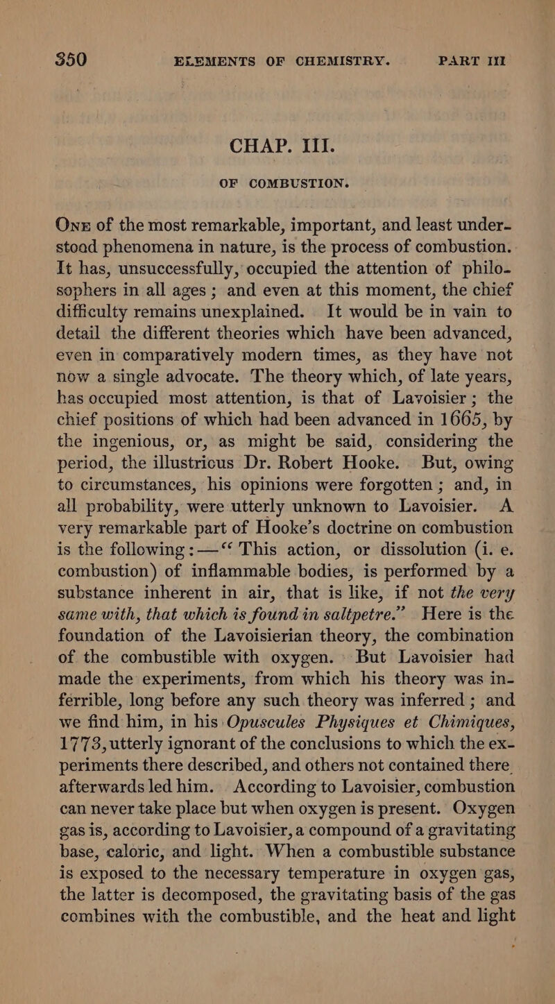 CHAP. III. OF COMBUSTION. Ons of the most remarkable, important, and least under- stoad phenomena in nature, is the process of combustion. It has, unsuccessfully, occupied the attention of philo- sophers in all ages; and even at this moment, the chief difficulty remains unexplained. It would be in vain to detail the different theories which have been advanced, even in comparatively modern times, as they have not now a single advocate. The theory which, of late years, has occupied most attention, is that of Lavoisier; the chief positions of which had been advanced in 1665, by the ingenious, or, as might be said, considering the period, the illustricus Dr. Robert Hooke. But, owing to circumstances, his opinions were forgotten ; and, in all probability, were utterly unknown to Lavoisier. &lt;A very remarkable part of Hooke’s doctrine on combustion is the following :—“ This action, or dissolution (i. e. combustion) of inflammable bodies, is performed by a substance inherent in air, that is like, if not the very same with, that which is found in saltpetre.” Here is the foundation of the Lavoisierian theory, the combination of the combustible with oxygen. But Lavoisier had made the experiments, from which his theory was in- ferrible, long before any such theory was inferred ; and we find him, in his Opuscules Physiques et Chimiques, 1773, utterly ignorant of the conclusions to which the ex. periments there described, and others not contained there. afterwards led him. According to Lavoisier, combustion can never take place but when oxygen is present. Oxygen gas is, according to Lavoisier, a compound of a gravitating base, caloric, and light. When a combustible substance is exposed to the necessary temperature in oxygen gas, the latter is decomposed, the gravitating basis of the gas combines with the combustible, and the heat and light