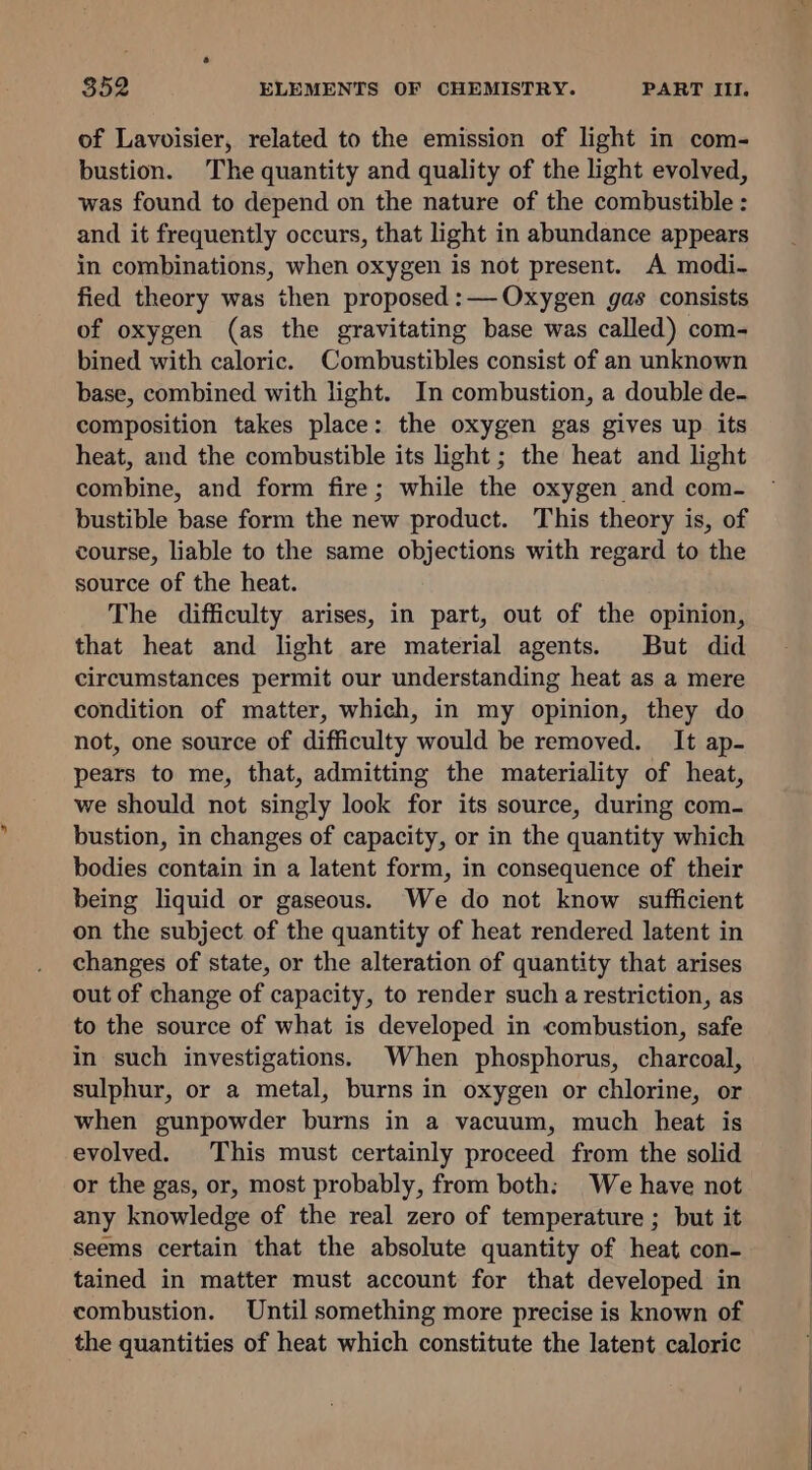 of Lavoisier, related to the emission of light in com- bustion. The quantity and quality of the light evolved, was found to depend on the nature of the combustible : and it frequently occurs, that light in abundance appears in combinations, when oxygen is not present. A modi- fied theory was then proposed: Oxygen gas consists of oxygen (as the gravitating base was called) com- bined with caloric. Combustibles consist of an unknown base, combined with light. In combustion, a double de- composition takes place: the oxygen gas gives up its heat, and the combustible its light ; the heat and light combine, and form fire; while the oxygen and com- bustible base form the new product. This theory is, of course, liable to the same objections with regard to the source of the heat. The difficulty arises, in part, out of the opinion, that heat and light are material agents. But did circumstances permit our understanding heat as a mere condition of matter, which, in my opinion, they do not, one source of difficulty would be removed. It ap- pears to me, that, admitting the materiality of heat, we should not singly look for its source, during com- bustion, in changes of capacity, or in the quantity which bodies contain in a latent form, in consequence of their being liquid or gaseous. We do not know sufficient on the subject of the quantity of heat rendered latent in changes of state, or the alteration of quantity that arises out of change of capacity, to render such a restriction, as to the source of what is developed in combustion, safe in such investigations. When phosphorus, charcoal, sulphur, or a metal, burns in oxygen or chlorine, or when gunpowder burns in a vacuum, much heat is evolved. This must certainly proceed from the solid or the gas, or, most probably, from both: We have not any knowledge of the real zero of temperature ; but it seems certain that the absolute quantity of heat con- tained in matter must account for that developed in combustion. Until something more precise is known of the quantities of heat which constitute the latent caloric