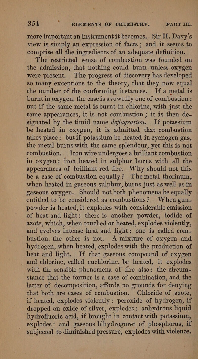 more important an instrument it becomes. Sir H. Dayy’s view is simply an expression of facts ; and it seems to comprise all the ingredients of an adequate definition. The restricted sense of combustion was founded on the admission, that nothing could burn unless oxygen were present. The progress of discovery has developed so many exceptions to the theory, that they now equal the number of the conforming instances. Ifa metal is burnt in oxygen, the case is avowedly one of combustion : put if the same metal is burnt in chlorine, with just the same appearances, it is not combustion ; it is then de- signated by the timid name deflagration. If potassium be heated in oxygen, it is admitted that combustion takes place: butif potassium be heated in cyanogen gas, the metal burns with the same splendour, yet this is not combustion. Iron wire undergoes a brilliant combustion in oxygen: iron heated in sulphur burns with all the appearances of brilliant red fire. Why should not this be a case of combustion equally? The metal thorinum, when heated in gaseous sulphur, burns just as well asin gaseous oxygen. Should not both phenomena be equally Praiied to be considered as combustions? When gun- powder is heated, it explodes with considerable emission of heat and light: there is another powder, iodide of azote, which, when touched or heated, explodes violently, and evolves intense heat and light: one is called com- bustion, the other is not. A mixture of oxygen and hydrogen, when heated, explodes with the production of heat and light. If that gaseous compound of oxygen _ and chlorine, called euchlorine, be heated, it explodes with the sensible phenomena of fire also: the circum- stance that the former is a case of combination, and the latter of decomposition, affords no grounds for denying that both are cases of combustion. Chloride of azote, if heated, explodes violently: peroxide of hydrogen, if dropped on oxide of silver, explodes: anhydrous liquid hydrofluoric acid, if brought in contact with potassium, explodes: and gaseous bihydroguret of phosphorus, if subjected to diminished pressure, explodes with violence.