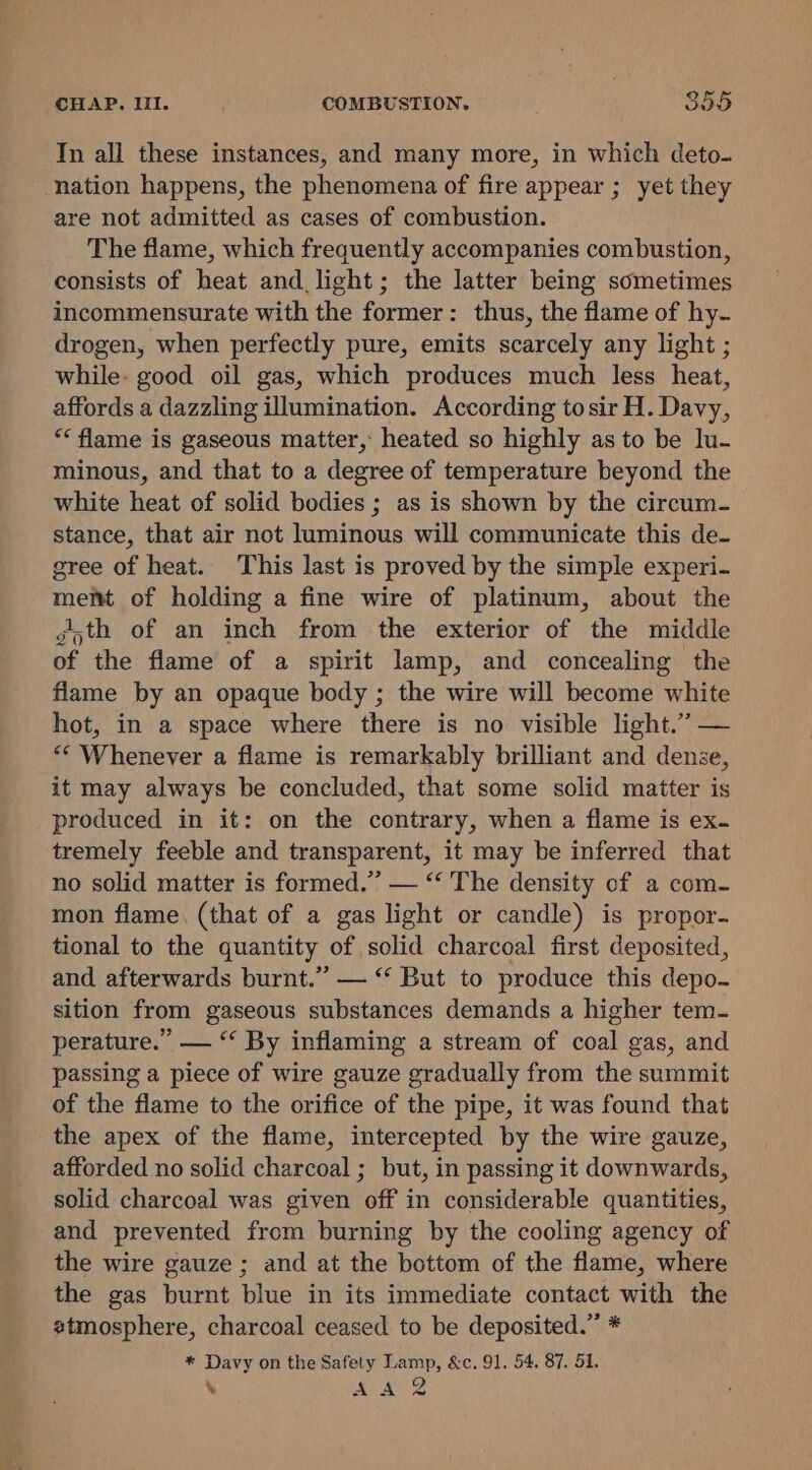 Tn all these instances, and many more, in which deto. nation happens, the phenomena of fire appear ; yet they are not admitted as cases of combustion. The flame, which frequently accompanies combustion, consists of heat and light; the latter being sometimes incommensurate with the former: thus, the flame of hy- drogen, when perfectly pure, emits scarcely any light ; while- good oil gas, which produces much less heat, affords a dazzling illumination. According tosir H. Davy, “* flame is gaseous matter, heated so highly as to be lu- minous, and that to a degree of temperature beyond the white heat of solid bodies ; as is shown by the circum- stance, that air not luminous will communicate this de. gree of heat. This last is proved by the simple experi- memt of holding a fine wire of platinum, about the goth of an inch from the exterior of the middle of the flame of a spirit lamp, and concealing the flame by an opaque body ; the wire will become white hot, in a space where there is no visible light.” — “‘ Whenever a flame is remarkably brilliant and dense, it may always be concluded, that some solid matter is produced in it: on the contrary, when a flame is ex. tremely feeble and transparent, it may be inferred that no solid matter is formed.” — “‘ The density of a com- mon flame. (that of a gas light or candle) is propor. tional to the quantity of solid charcoal first deposited, and afterwards burnt.” — “ But to produce this depo- sition from gaseous substances demands a higher tem- perature.” — “ By inflaming a stream of coal gas, and passing a piece of wire gauze gradually from the summit of the flame to the orifice of the pipe, it was found that the apex of the flame, intercepted by the wire gauze, afforded no solid charcoal ; but, in passing it downwards, solid charcoal was given off in considerable quantities, and prevented from burning by the cooling agency of the wire gauze ; and at the bottom of the flame, where the gas burnt blue in its immediate contact with the atmosphere, charcoal ceased to be deposited.” * * Davy on the Safety Lamp, &amp;c. 91, 54. 87. 51. ‘ Sie