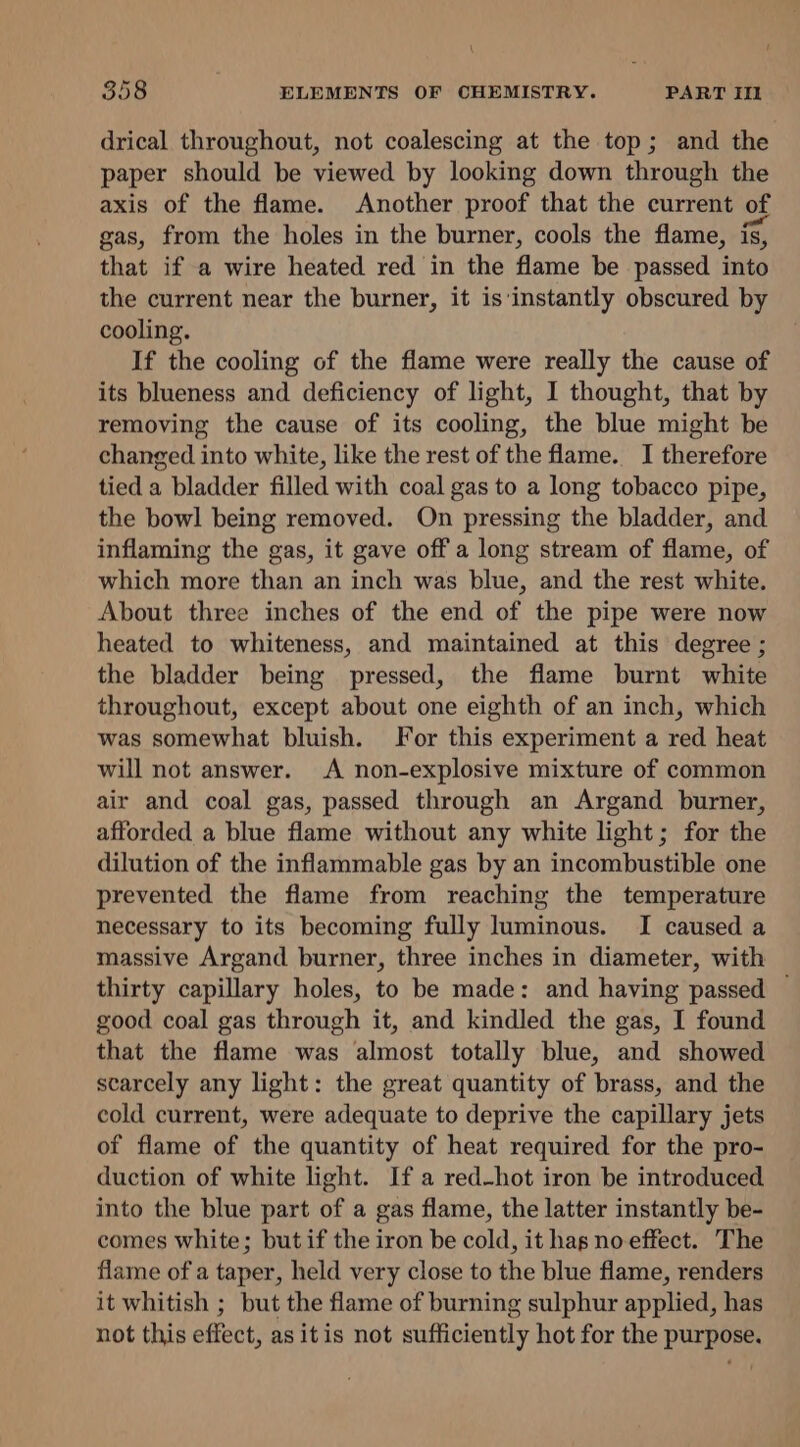 drical throughout, not coalescing at the top; and the paper should be viewed by looking down through the axis of the flame. Another proof that the current of gas, from the holes in the burner, cools the flame, is, that if a wire heated red in the flame be passed into the current near the burner, it is‘instantly obscured by cooling. If the cooling of the flame were really the cause of its blueness and deficiency of light, I thought, that by removing the cause of its cooling, the blue might be changed into white, like the rest of the flame. I therefore tied a bladder filled with coal gas to a long tobacco pipe, the bowl being removed. On pressing the bladder, and inflaming the gas, it gave off a long stream of flame, of which more than an inch was blue, and the rest white. About three inches of the end of the pipe were now heated to whiteness, and maintained at this degree ; the bladder being pressed, the flame burnt white throughout, except about one eighth of an inch, which was somewhat bluish. For this experiment a red heat will not answer. A non-explosive mixture of common air and coal gas, passed through an Argand burner, afforded a blue flame without any white light; for the dilution of the inflammable gas by an incombustible one prevented the flame from reaching the temperature necessary to its becoming fully luminous. I caused a massive Argand burner, three inches in diameter, with thirty capillary holes, to be made: and having passed — good coal gas through it, and kindled the gas, I found that the flame was almost totally blue, and showed scarcely any light: the great quantity of brass, and the cold current, were adequate to deprive the capillary jets of flame of the quantity of heat required for the pro- duction of white light. If a red-hot iron be introduced into the blue part of a gas flame, the latter instantly be- comes white; but if the iron be cold, it has no effect. The flame of a taper, held very close to the blue flame, renders it whitish ; but the flame of burning sulphur applied, has not this effect, as itis not sufficiently hot for the purpose.