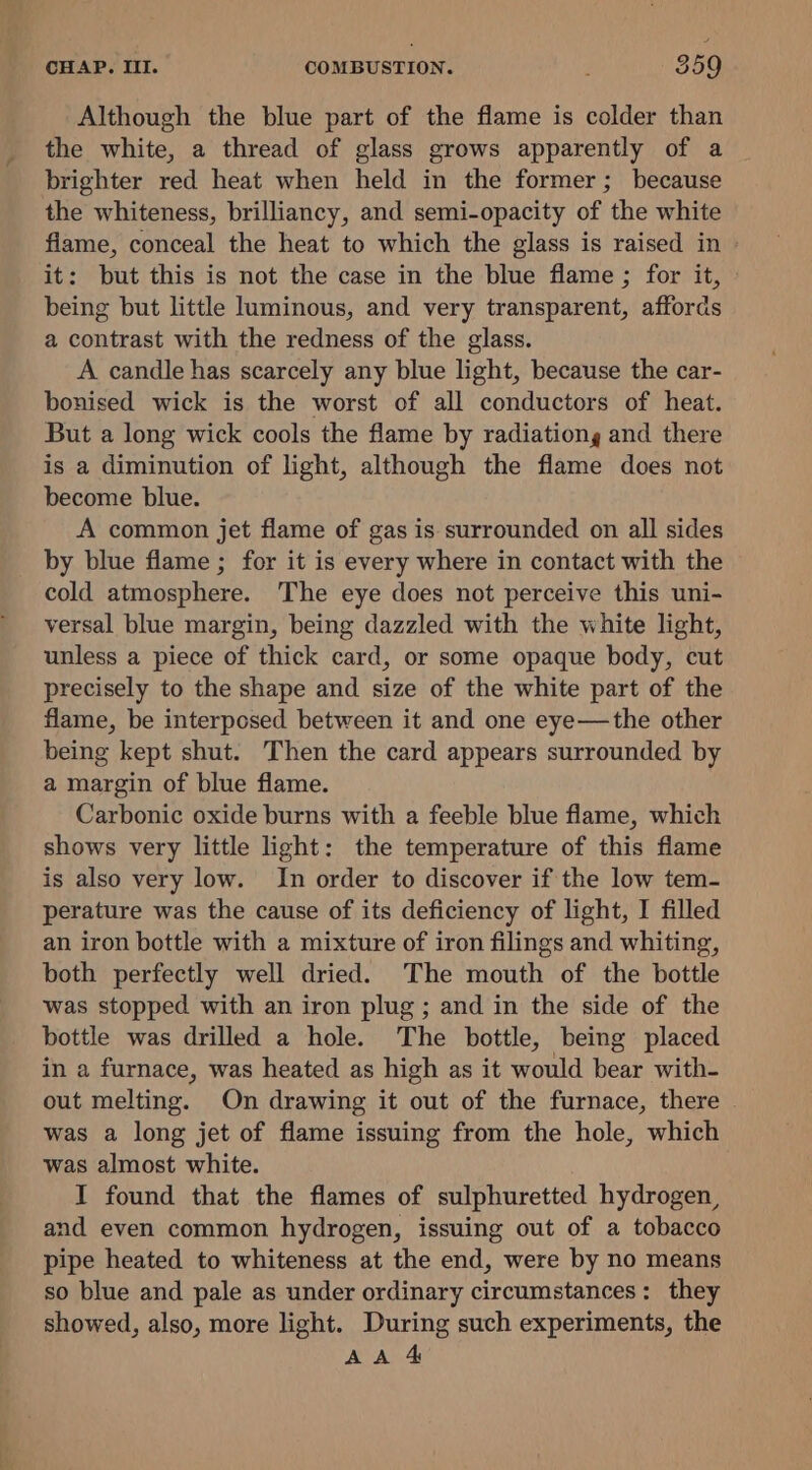 Although the blue part of the flame is colder than the white, a thread of glass grows apparently of a brighter red heat when held in the former; because the whiteness, brilliancy, and semi-opacity of the white flame, conceal the heat to which the glass is raised in » it: but this is not the case in the blue flame ; for it, being but little luminous, and very transparent, affords a contrast with the redness of the glass. A candle has scarcely any blue light, because the car- bonised wick is the worst of all conductors of heat. But a long wick cools the flame by radiationg and there is a diminution of light, although the flame does not become blue. A common jet flame of gas is surrounded on all sides by blue flame ; for it is every where in contact with the cold atmosphere. The eye does not perceive this uni- versal blue margin, being dazzled with the white light, unless a piece of thick card, or some opaque body, cut precisely to the shape and size of the white part of the flame, be interposed between it and one eye—the other being kept shut. Then the card appears surrounded by a margin of blue flame. Carbonic oxide burns with a feeble blue flame, which shows very little light: the temperature of this flame is also very low. In order to discover if the low tem- perature was the cause of its deficiency of light, I filled an iron bottle with a mixture of iron filings and whiting, both perfectly well dried. The mouth of the bottle was stopped with an iron plug ; and in the side of the bottle was drilled a hole. The bottle, being placed in a furnace, was heated as high as it would bear with- out melting. On drawing it out of the furnace, there | was a long jet of flame issuing from the hole, which was almost white. I found that the flames of sulphuretted hydrogen, and even common hydrogen, issuing out of a tobacco pipe heated to whiteness at the end, were by no means so blue and pale as under ordinary circumstances: they showed, also, more light. During such experiments, the