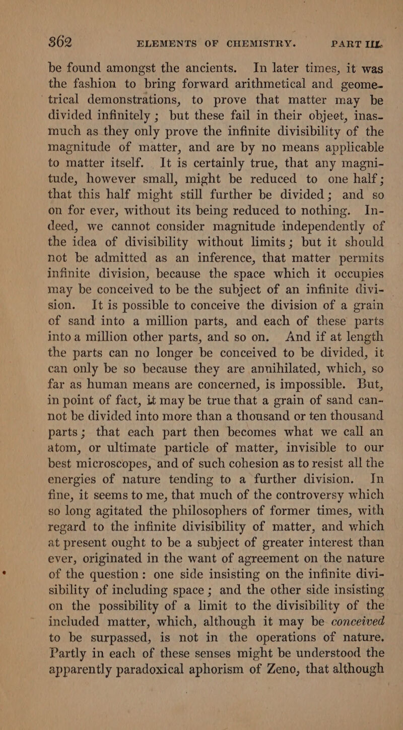 be found amongst the ancients. In later times, it was the fashion to bring forward arithmetical and geome. trical demonstrations, to prove that matter may be divided infinitely ; but these fail in their object, inas- much as they only prove the infinite divisibility of the magnitude of matter, and are by no means applicable to matter itself. It is certainly true, that any magni- tude, however small, might be reduced to one half; that this half might still further be divided; and so on for ever, without its being reduced to nothing. In- deed, we cannot consider magnitude independently of the idea of divisibility without limits; but it should not be admitted as an inference, that matter permits infinite division, because the space which it occupies may be conceived to be the subject of an infinite divi- sion. It is possible to conceive the division of a grain of sand into a million parts, and each of these parts into a million other parts, and so on. And if at length the parts can no longer be conceived to be divided, it can only be so because they are annihilated, which, so far as human means are concerned, is impossible. But, in point of fact, it may be true that a grain of sand can- not be divided into more than a thousand or ten thousand parts; that each part then becomes what we call an atom, or ultimate particle of matter, invisible to our best microscopes, and of such cohesion as to resist all the energies of nature tending to a further division. In fine, it seems to me, that much of the controversy which so long agitated the philosophers of former times, with regard to the infinite divisibility of matter, and which at present ought to be a subject of greater interest than ever, originated in the want of agreement on the nature of the question: one side insisting on the infinite divi- sibility of including space ; and the other side insisting on the possibility of a limit to the divisibility of the included matter, which, although it may be conceived to be surpassed, is not in the operations of nature. Partly in each of these senses might be understood the apparently paradoxical aphorism of Zeno, that although