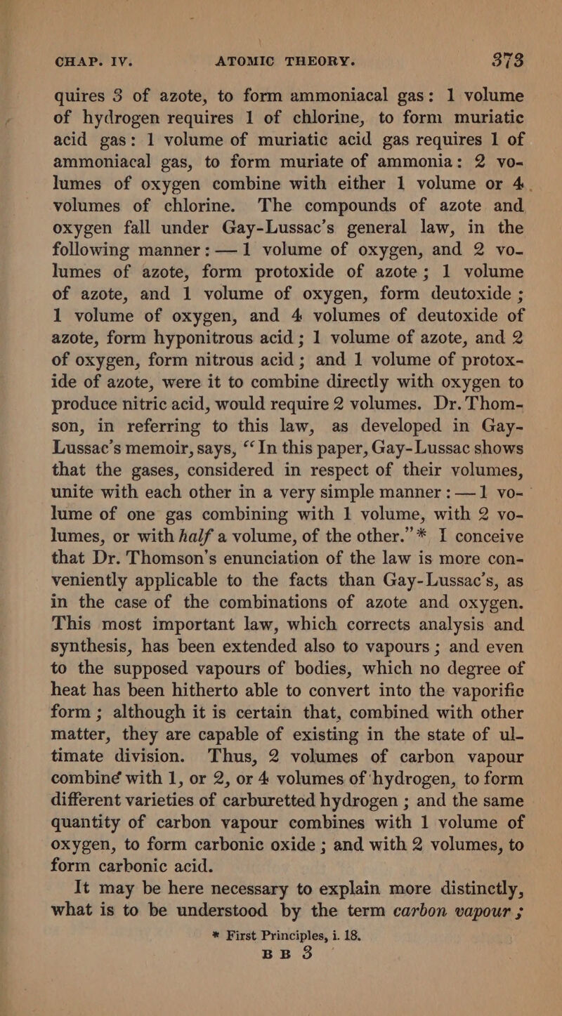 quires 3 of azote, to form ammoniacal gas: 1 volume of hydrogen requires 1 of chlorine, to form muriatic acid gas: 1 volume of muriatic acid gas requires 1 of ammoniacal gas, to form muriate of ammonia: 2 vo- lumes of oxygen combine with either 1 volume or 4. volumes of chlorine. The compounds of azote and oxygen fall under Gay-Lussac’s general law, in the following manner :—1 volume of oxygen, and 2 vo- lumes of azote, form protoxide of azote; 1 volume of azote, and 1 volume of oxygen, form deutoxide ; 1 volume of oxygen, and 4 volumes of deutoxide of azote, form hyponitrous acid ; 1 volume of azote, and 2 of oxygen, form nitrous acid ; and 1 volume of protox- ide of azote, were it to combine directly with oxygen to produce nitric acid, would require 2 volumes. Dr. Thom- son, in referring to this law, as developed in Gay- Lussac’s memoir, says, ‘In this paper, Gay- Lussac shows that the gases, considered in respect of their volumes, unite with each other in a very simple manner : —1 vo-~ lume of one gas combining with 1 volume, with 2 vo- lumes, or with half a volume, of the other.” * I conceive that Dr. Thomson’s enunciation of the law is more con- veniently applicable to the facts than Gay-Lussac’s, as in the case of the combinations of azote and oxygen. This most important law, which corrects analysis and synthesis, has been extended also to vapours ; and even to the supposed vapours of bodies, which no degree of heat has been hitherto able to convert into the vaporific form ; although it is certain that, combined with other matter, they are capable of existing in the state of ul- timate division. Thus, 2 volumes of carbon vapour combin¢ with 1, or 2, or 4 volumes of hydrogen, to form different varieties of carburetted hydrogen ; and the same quantity of carbon vapour combines with 1 volume of oxygen, to form carbonic oxide ; and with 2 volumes, to form carbonic acid. It may be here necessary to explain more distinctly, what is to be understood by the term carbon vapour ; * First Principles, i. 18.