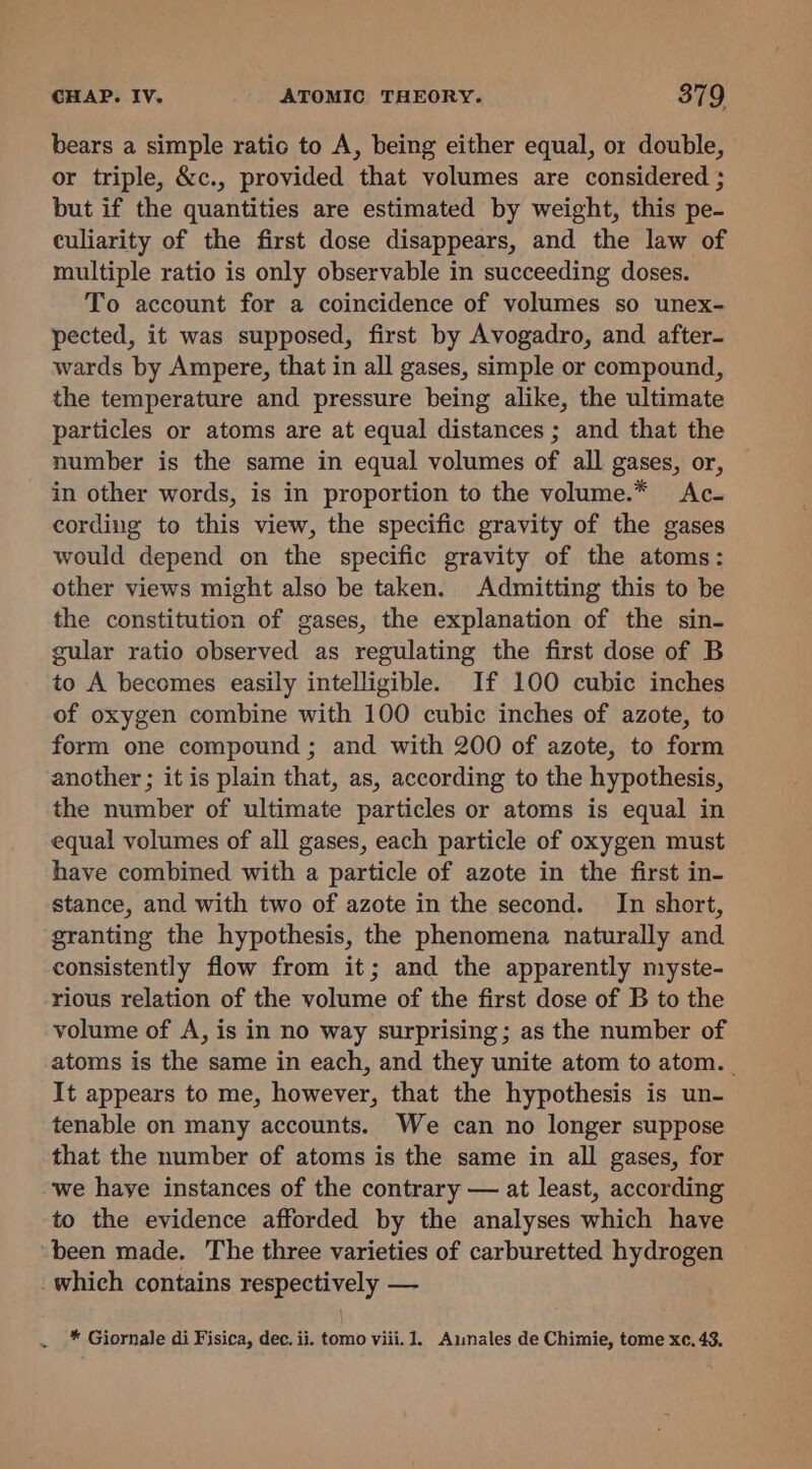 bears a simple ratio to A, being either equal, or double, or triple, &amp;c., provided that volumes are considered ; but if the quantities are estimated by weight, this pe- culiarity of the first dose disappears, and the law of multiple ratio is only observable in succeeding doses. To account for a coincidence of volumes so unex- pected, it was supposed, first by Avogadro, and after- wards by Ampere, that in all gases, simple or compound, the temperature and pressure being alike, the ultimate particles or atoms are at equal distances ; and that the number is the same in equal volumes of all gases, or, in other words, is in proportion to the volume.* Ac- cording to this view, the specific gravity of the gases would depend on the specific gravity of the atoms: other views might also be taken. Admitting this to be the constitution of gases, the explanation of the sin- gular ratio observed as regulating the first dose of B to A becomes easily intelligible. If 100 cubic inches of oxygen combine with 100 cubic inches of azote, to form one compound ; and with 200 of azote, to form another ; it is plain that, as, according to the hypothesis, the number of ultimate particles or atoms is equal in equal volumes of all gases, each particle of oxygen must have combined with a particle of azote in the first in- stance, and with two of azote in the second. In short, granting the hypothesis, the phenomena naturally and consistently flow from it; and the apparently myste- rious relation of the volume of the first dose of B to the volume of A, is in no way surprising; as the number of atoms is the same in each, and they unite atom to atom. It appears to me, however, that the hypothesis is un- tenable on many accounts. We can no longer suppose that the number of atoms is the same in all gases, for we have instances of the contrary — at least, according to the evidence afforded by the analyses which have been made. The three varieties of carburetted hydrogen which contains respectively — * Giornale di Fisica, dec. ii. tomo viii. 1. Aimales de Chimie, tome xc. 43.