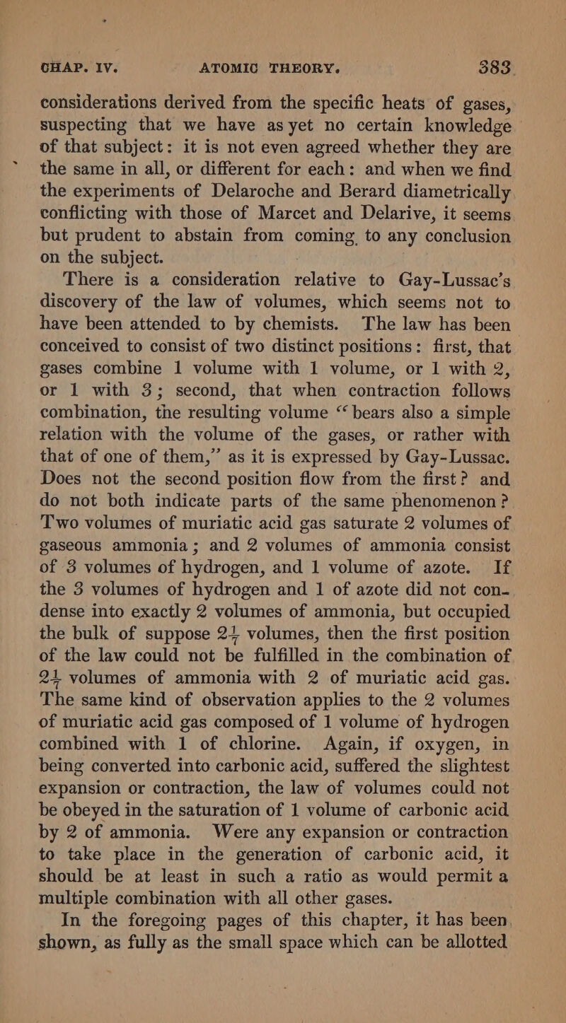 considerations derived from the specific heats of gases, suspecting that we have as yet no certain knowledge of that subject: it is not even agreed whether they are the same in all, or different for each: and when we find the experiments of Delaroche and Berard diametrically conflicting with those of Marcet and Delarive, it seems but prudent to abstain from coming to any conclusion on the subject. There is a consideration relative to Gay-Lussac’s discovery of the law of volumes, which seems not to have been attended to by chemists. The law has been conceived to consist of two distinct positions: first, that gases combine 1 volume with 1 volume, or 1 with 2, or 1 with 3; second, that when contraction follows combination, the resulting volume “ bears also a simple relation with the volume of the gases, or rather with that of one of them,” as it is expressed by Gay-Lussac. Does not the second position flow from the first? and do not both indicate parts of the same phenomenon ? Two volumes of muriatic acid gas saturate 2 volumes of gaseous ammonia; and 2 volumes of ammonia consist of 3 volumes of hydrogen, and 1 volume of azote. If the 3 volumes of hydrogen and 1 of azote did not con- dense into exactly 2 volumes of ammonia, but occupied the bulk of suppose 2+ volumes, then the first position of the law could not be fulfilled in the combination of 24+ volumes of ammonia with 2 of muriatic acid gas. The same kind of observation applies to the 2 volumes of muriatic acid gas composed of 1 volume of hydrogen combined with 1 of chlorine. Again, if oxygen, in being converted into carbonic acid, suffered the slightest expansion or contraction, the law of volumes could not be obeyed in the saturation of 1 volume of carbonic acid by 2 of ammonia. Were any expansion or contraction to take place in the generation of carbonic acid, it should be at least in such a ratio as would permit a multiple combination with all other gases. In the foregoing pages of this chapter, it has been. shown, as fully as the small space which can be allotted