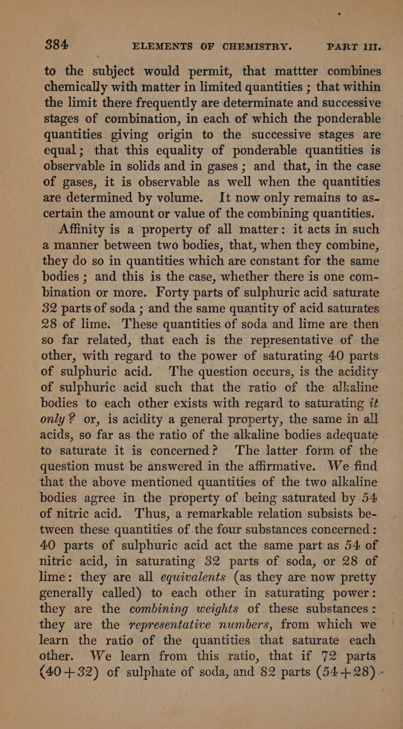 to the subject would permit, that mattter combines chemically with matter in limited quantities ; that within the limit there frequently are determinate and successive stages of combination, in each of which the ponderable quantities. giving origin to the successive stages are equal; that this equality of ponderable quantities is observable in solids and in gases; and that, in the case of gases, it is observable as well when the quantities are determined by volume. It now only remains to as- certain the amount or value of the combining quantities. Affinity is a property of all matter: it acts in such a manner between two bodies, that, when they combine, they do so in quantities which are constant for the same bodies ; and this is the case, whether there is one com- bination or more. Forty parts of sulphuric acid saturate 32 parts of soda ; and the same quantity of acid saturates 28 of lime. These quantities of soda and lime are then so far related, that each is the representative of the other, with regard to the power of saturating 40 parts of sulphuric acid. The question occurs, is the acidity of sulphuric acid such that the ratio of the alkaline bodies to each other exists with regard to saturating it only ? or, is acidity a general property, the same in all acids, so far as the ratio of the alkaline bodies adequate to saturate it is concerned? The latter form of the question must be answered in the affirmative. We find that the above mentioned quantities of the two alkaline bodies agree in the property of being saturated by 54 of nitric acid. Thus, a remarkable relation subsists be- tween these quantities of the four substances concerned : 40 parts of sulphuric acid act the same part as 54 of nitric acid, in saturating 32 parts of soda, or 28 of lime: they are all equivalents (as they are now pretty generally called) to each other in saturating power: they are the combining weights of these substances : they are the representative numbers, from which we learn the ratio of the quantities that saturate each other. We learn from this ratio, that if 72 parts (40+32) of sulphate of soda, and 82 parts (54-428) -