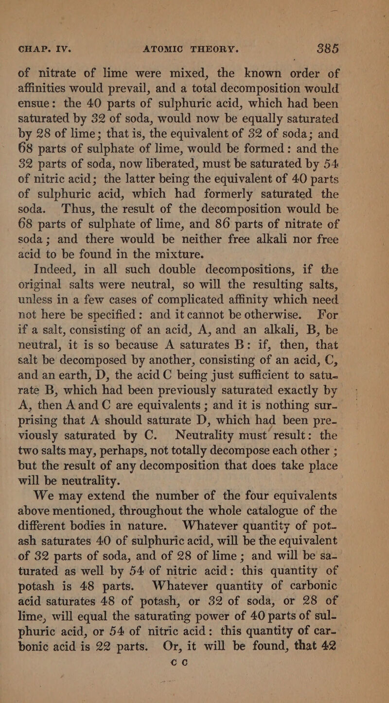 of nitrate of lime were mixed, the known order of affinities would prevail, and a total decomposition would ensue: the 40 parts of sulphuric acid, which had been saturated by 32 of soda, would now be equally saturated by 28 of lime; that is, the equivalent of 32 of soda; and 68 parts of sulphate of lime, would be formed : and the 32 parts of soda, now liberated, must be saturated by 54 of nitric acid; the latter being the equivalent of 40 parts of sulphuric acid, which had formerly saturated the soda. Thus, the result of the decomposition would be 68 parts of sulphate of lime, and 86 parts of nitrate of soda; and there would be neither free alkali nor free acid to be found in the mixture. Indeed, in all such double decompositions, if the original salts were neutral, so will the resulting salts, unless in a few cases of complicated affinity which need not here be specified: and it cannot be otherwise. For if a salt, consisting of an acid, A, and an alkali, B, be neutral, it is so because A saturates B: if, then, that salt be decomposed by another, consisting of an acid, C, and an earth, D, the acid C being just sufficient to satu. rate B, which had been previously saturated exactly by A, then A and C are equivalents ; and it is nothing sur- prising that A should saturate D, which had been pre- viously saturated by C. Neutrality must’ result: the two salts may, perhaps, not totally decompose each other ; but the result of any decomposition that does take place will be neutrality. We may extend the number of the four equivalents above mentioned, throughout the whole catalogue of the different bodies in nature. Whatever quantity of pot- ash saturates 40 of sulphuric acid, will be the equivalent of 32 parts of soda, and of 28 of lime ; and will be sa- turated as well by 54 of nitric acid: this quantity of potash is 48 parts. Whatever quantity of carbonic acid saturates 48 of potash, or 32 of soda, or 28 of lime, will equal the saturating power of 40 parts of sul- phuric acid, or 54 of nitric acid: this quantity of car- bonic acid is 22 parts. Or, it will be found, that 42 co