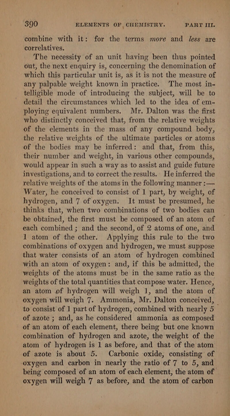 combine with it: for the terms more and less are correlatives. The necessity of an unit having been thus pointed out, the next enquiry is, concerning the denomination of which this particular unit is, as it is not the measure of any palpable weight known in practice. The most in- telligible mode of introducing the subject, will be to detail the circumstances which led to the idea of em- ploying equivalent numbers. Mr. Dalton was the first who distinctly conceived that, from the relative weights of the elements in the mass of any compound body, the relative weights of the ultimate particles or atoms of the bodies may be inferred: and that, from this, their number and weight, in various other compounds, would appear in such a way as to assist and guide future investigations, and to correct the results. He inferred the relative weights of the atoms in the following manner :— Water, he conceived to consist of 1 part, by weight, of hydrogen, and 7. of oxygen. It must be presumed, he thinks that, when two combinations of two bodies can be obtained, the first must be composed of an atom of each combined ; and the second, of 2 atoms of one, and 1 atom of the other. Applying this rule to the two combinations of oxygen and hydrogen, we must suppose that water consists of an atom of hydrogen combined with an atom of oxygen: and, if this be admitted, the weights of the atoms must be in the same ratio as the weights of the total quantities that compose water. Hence, an atom of hydrogen will weigh 1, and the atom of oxygen will weigh 7. Ammonia, Mr. Dalton conceived, — to consist of 1 part of hydrogen, combined with nearly 5 of azote ; and, as he considered ammonia as composed of an atom of each element, there being but one known combination of hydrogen and azote, the weight of the atom of hydrogen is 1 as before, and that of the atom of azote is about 5. Carbonic oxide, consisting of oxygen and carbon in nearly the ratio of 7 to 5, and being composed of an atom of each element, the atom of oxygen will weigh 7 as before, and the atom of carbon