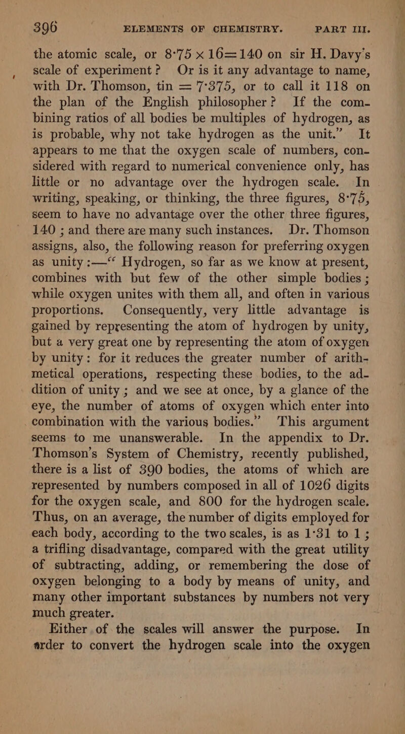 the atomic scale, or 8°75 x 16=140 on sir H. Davy’s scale of experiment? Or is it any advantage to name, with Dr. Thomson, tin = 7°375, or to call it 118 on the plan of the English philosopher? If the com- bining ratios of all bodies be multiples of hydrogen, as is probable, why not take hydrogen as the unit.” It appears to me that the oxygen scale of numbers, con- sidered with regard to numerical convenience only, has little or no advantage over the hydrogen scale. In writing, speaking, or thinking, the three figures, 8°75, seem to have no advantage over the other three figures, 140 ; and there are many such instances. Dr. Thomson assigns, also, the following reason for preferring oxygen as unity :—‘‘ Hydrogen, so far as we know at present, combines with but few of the other simple bodies ; while oxygen unites with them all, and often in various proportions. Consequently, very little advantage is gained by representing the atom of hydrogen by unity, but a very great one by representing the atom of oxygen by unity: for it reduces the greater number of arith- metical operations, respecting these bodies, to the ad- dition of unity ; and we see at once, by a glance of the eye, the number of atoms of oxygen which enter into combination with the various bodies.” This argument seems to me unanswerable. In the appendix to Dr. Thomson’s System of Chemistry, recently published, there is a list of 390 bodies, the atoms of which are represented by numbers composed in all of 1026 digits for the oxygen scale, and 800 for the hydrogen scale. Thus, on an average, the number of digits employed for each body, according to the two scales, is as 1°31 to 1; a trifling disadvantage, compared with the great utility of subtracting, adding, or remembering the dose of oxygen belonging to a body by means of unity, and many other important substances by numbers not very © much greater. Either of the scales will answer the purpose. In arder to convert the hydrogen scale into the oxygen