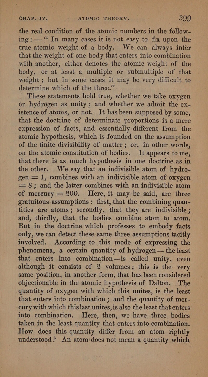 the real condition of the atomic numbers in the follow- ing: — ‘‘ In many cases it is not easy to fix upon the true atomic weight of a body. We can always infer that the weight of one body that enters into combination with another, either denotes the atomic weight of the body, or at least a multiple or submultiple of that weight ; but in some cases it may be very difficult to determine which of the three.” These statements hold true, whether we take oxygen or hydrogen as unity ; and whether we admit the ex- istence of atoms, or not. It has been supposed by some, that the doctrine of determinate proportions is a mere expression of facts, and essentially different from the atomic hypothesis, which is founded on the assumption of the finite divisibility of matter; or, in other words, on the atomic constitution of bodies. It appears to me, that there is as much hypothesis in one doctrine as in the other. We say that an indivisible atom of hydro- gen = 1, combines with an indivisible atom of oxygen = 8; and the latter combines with an indivisible atom of mercury = 200. Here, it may be said, are three gratuitous-assumptions : first, that the combining quan- tities are atoms; secondly, that they are indivisible ; and, thirdly, that the bodies combine atom to atom. But in the doctrine which professes to embody facts only, we can detect these same three assumptions tacitly involved. According to this mode of expressing the phenomena, a certain quantity: of hydrogen — the least that enters into combination—is called unity, even although it consists of 2 volumes; this is the very same position, in another form, that has been considered objectionable in the atomic hypothesis of Dalton. The quantity of oxygen with which this unites, is the least that enters into combination ; and the quantity of mer- | cury with which thislast unites, is also the least that enters into combination. Here, then, we have three bodies taken in the least quantity that enters into combination. How does this quantity differ from an atom rightly understood? An atom'does not mean a quantity which