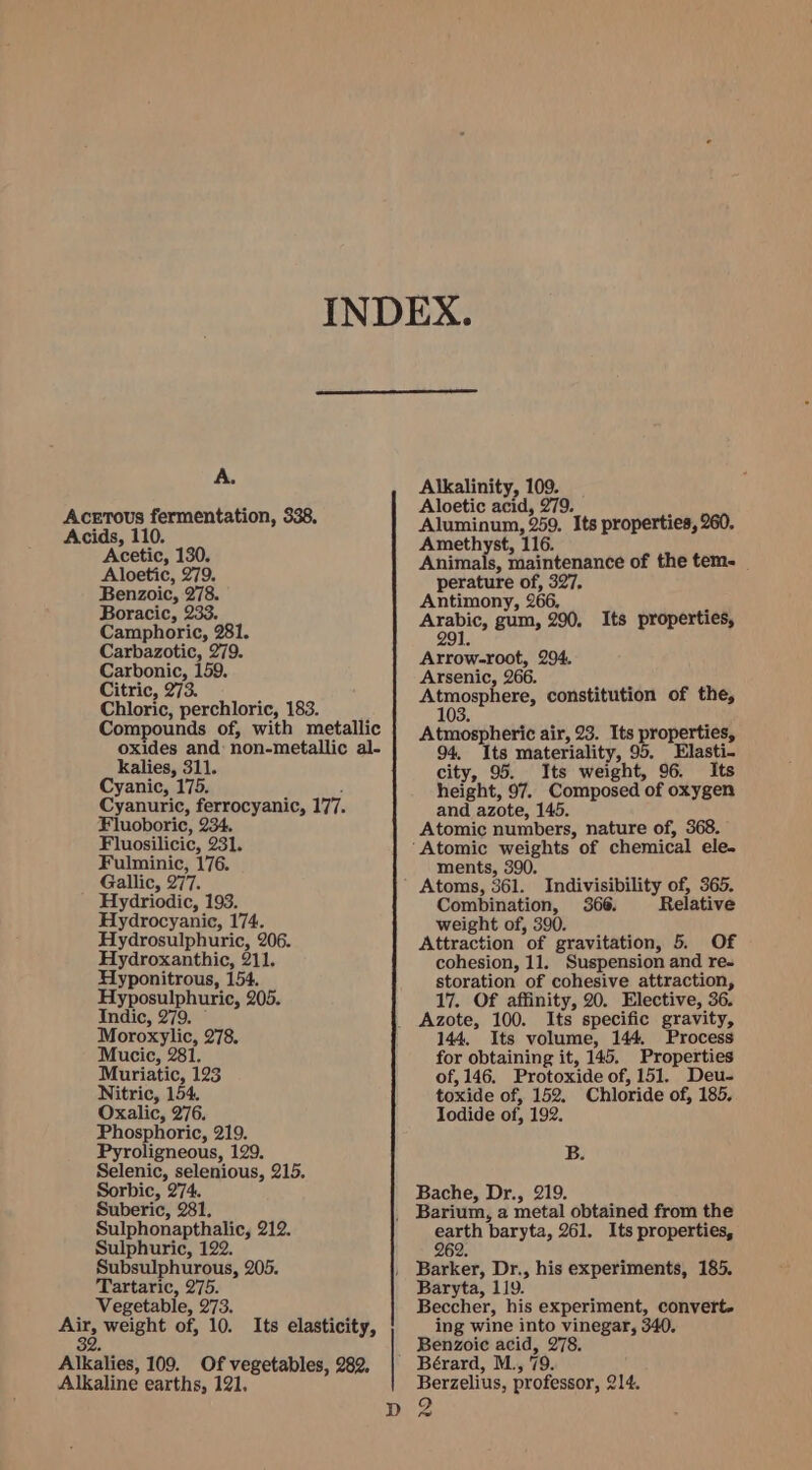 A. Acetous fermentation, 338, Acids, 110. Acetic, 130. Aloetic, 279. Benzoic, 278. Boracic, 233. Camphoric, 281. Carbazotic, 279. Carbonic, 159. Citric, 273. Chloric, perchloric, 183. Compounds of, with metallic oxides and: non-metallic al- kalies, 311. Cyanic, 175. Cyanuric, ferrocyanic, 177. Fluoboric, 234. Fluosilicic, 231. Fulminic, 176. Gallic, 277. Hydriodic, 193. Hydrocyanic, 174. Hydrosulphuric, 206. Hydroxanthic, 211. Hyponitrous, 154. Hyposulphuric, 205, Indic, 279. © Moroxylic, 278. Mucic, 281. Muriatic, 123 Nitric, 154, Oxalic, 276. Phosphoric, 219. Pyroligneous, 129. Selenic, selenious, 215. Sorbic, 274. Suberic, 281. Sulphonapthalic, 212. Sulphuric, 122. Subsulphurous, 205. Tartaric, 275. Vegetable, 273. ee weight of, 10. Its elasticity, 2. Alkalies, 109. Of vegetables, 282, Alkaline earths, 121. Alkalinity, 109. Aloetic acid, 279. 4 Aluminum, 259. Its properties, 260. Amethyst, 116. Animals, maintenance of the tem. perature of, 327, Antimony, 266, : ai gum, 290. Its properties, 91. Arrow-root, 294, Arsenic, 266. u Aeotnnetes constitution of the, 03. Atmospheric air, 23. Its properties, 94, Its materiality, 95. Elasti- city, 95. Its weight, 96. Its height, 97. Composed of oxygen and azote, 145. Atomic numbers, nature of, 368. ments, 390. Atoms, 361. Indivisibility of, 365. Combination, 366. Relative weight of, 390. Attraction of gravitation, 5. Of cohesion, 11. Suspension and re- storation of cohesive attraction, 17. Of affinity, 20. Elective, 36. Azote, 100. Its specific gravity, 144. Its volume, 144, Process for obtaining it, 145. Properties of, 146. Protoxide of, 151. Deu- toxide of, 152. Chloride of, 185. Iodide of, 192. B. Bache, Dr., 219. earth baryta, 261. Its properties, 262 Barker, Dr., his experiments, 185. Baryta, 119. Beccher, his experiment, convert. ing wine into vinegar, 340. Benzoic acid, 278. Berzelius, professor, 214.