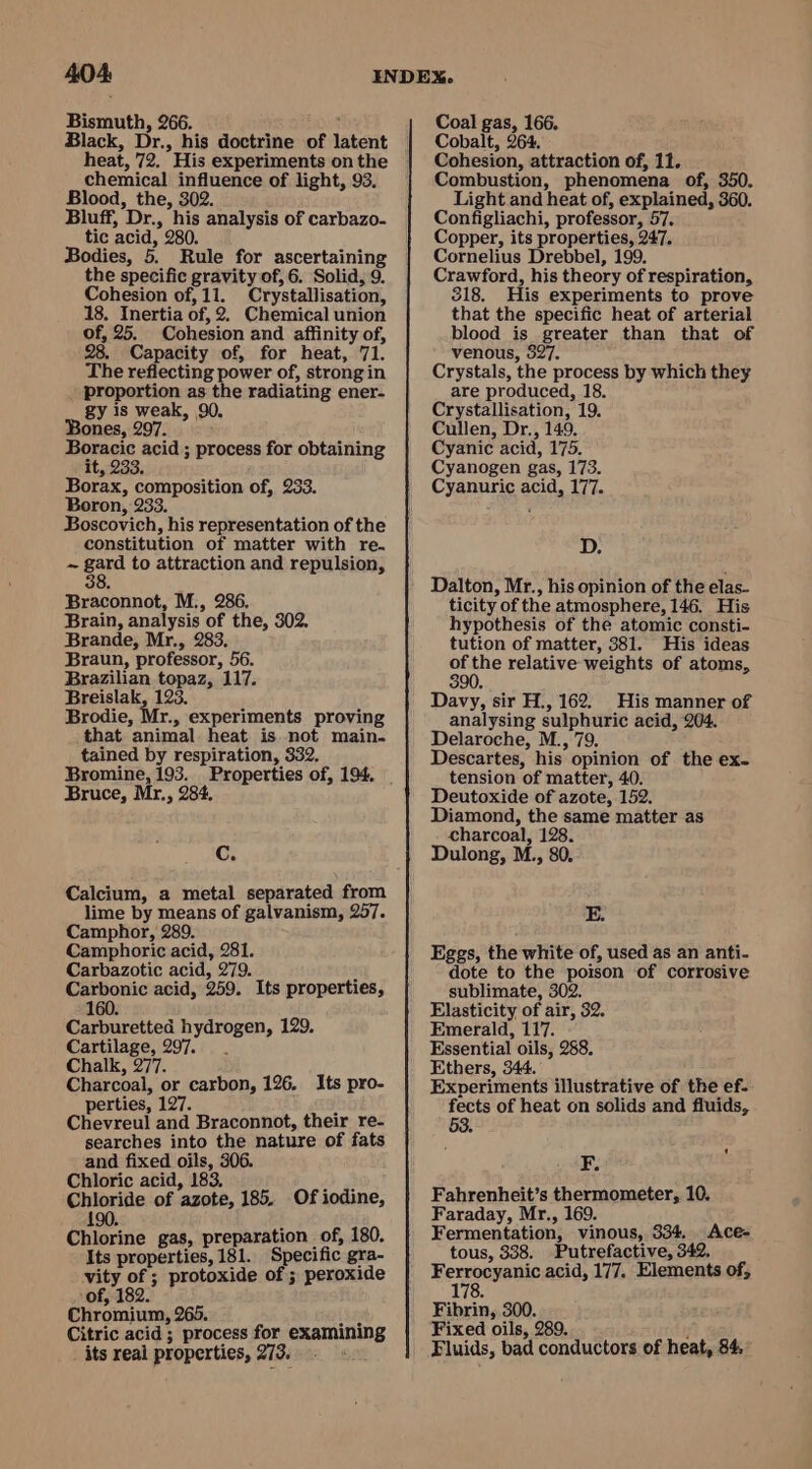 Bismuth, 266. hors Black, Dr., his doctrine of latent chemical influence of light, 93. Blood, the, 302. Bluff, Dr., his analysis of carbazo- tic acid, 280. Bodies, 5. Rule for ascertaining the specific gravity of, 6. Solid, 9. Cohesion of, 11. Crystallisation, 18. Inertia of, 2. Chemical union of, 25. Cohesion and affinity of, 28. Capacity of, for heat, 71. The reflecting power of, strong in proportion as the radiating ener- gy is weak, 90, Bones, 297. Boracic acid ; process for obtaining it, 233. Borax, composition of, 233. Boron, 233. Boscovich, his representation of the constitution of matter with re. Be gard to attraction and repulsion, Braconnot, M., 286. Brain, analysis of the, 302. Brande, Mr., 283. Braun, professor, 56. Brazilian topaz, 117. Breislak, 123. Brodie, Mr., experiments proving that animal heat is not main. tained by respiration, 332. Bromine, 193... Properties of, 194. Bruce, Mr., 284. Cc. Calcium, a metal separated from lime by means of galvanism, 257. Camphor, 289. Camphoric acid, 281. Carbazotic acid, 279. y Carbonic acid, 259. Its properties, Carburetted hydrogen, 129. Cartilage, 297. . Chalk, 277. Charcoal, or carbon, 126. Its pro- perties, 127. } Chevreul and Braconnot, their re- searches into the nature of fats and fixed oils, 306. Chloric acid, 183, i wl &lt;Aeeae of azote, 185. Of iodine, Chlorine gas, preparation of, 180. Its properties, 181. Specific gra- vity of ; protoxide of ; peroxide of, 182. Chromium, 265. Citric acid; process for examining its real properties, 213. ok Coal gas, 166. Cobalt, 264. Cohesion, attraction of, 11. Combustion, phenomena of, 350. Light and heat of, explained, 360. Configliachi, professor, 57. Copper, its properties, 247. Cornelius Drebbel, 199. Crawford, his theory of respiration, 318. His experiments to prove that the specific heat of arterial blood is greater than that of venous, 327. Crystals, the process by which they are produced, 18. Crystallisation, 19. Cullen, Dr., 149. Cyanic acid, 175. Cyanogen gas, 173. Cyanuric acid, 177. D. Dalton, Mr., his opinion of the elas- ticity of the atmosphere, 146. His hypothesis of the atomic consti- tution of matter, 381. His ideas a relative weights of atoms, Davy, sir H., 162. His manner of analysing sulphuric acid, 204. Delaroche, M., 79. Descartes, his opinion of the ex- tension of matter, 40. Deutoxide of azote, 152. Diamond, the same matter as charcoal, 128. Dulong, M., 80. E. Eggs, the white of, used as an anti- dote to the poison of corrosive sublimate, 302. Elasticity of air, 32. Emerald, 117. Essential oils, 288. Ethers, 344. Experiments illustrative of the ef- fects of heat on solids and fluids, F. Fahrenheit’s thermometer, 10. Faraday, Mr., 169. Fermentation, vinous, 334. Ace- tous, 338. Putrefactive, 342, Fexvoupapic acid, 177. Elements of, 17 Fibrin, 300. Fixed oils, 289. ; Fluids, bad conductors of heat, 84,