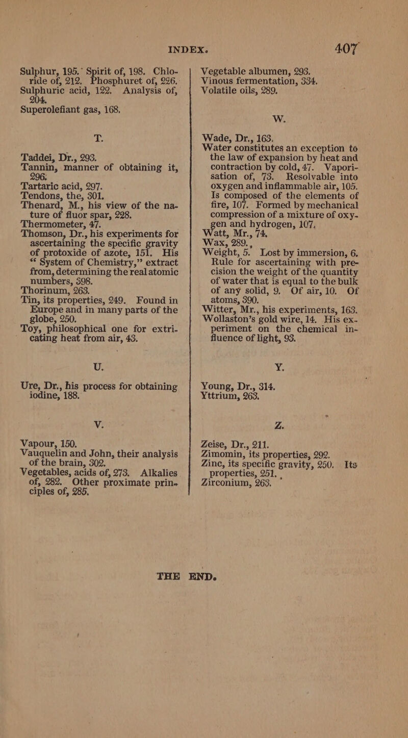 Sulphur, 195.° Spirit of, 198. Chlo- Sulphuric acid, 122, Analysis of, 2 Superolefiant gas, 168, iy Taddei, Dr., 293. Tannin, manner of obtaining it, 9 . 96. Tartaric acid, 297. Tendons, the, 301. Thenard, M., his view of the na- ture of fluor spar, 228. Thermometer, 47. Thomson, Dr., his experiments for ascertaining the specific gravity of protoxide of azote, 151. His ** System of Chemistry,” extract from, determining the real atomic numbers, 398. Thorinum, 263. Tin, its properties, 249. Found in Europe and in many parts of the globe, 250. Toy, philosophical one for extri- cating heat from air, 43. Uz. Ure, Dr., his process for obtaining iodine, 188, V. Vapour, 150. Vauquelin and John, their analysis of the brain, 302. Vegetables, acids of, 273. Alkalies of, 282. Other proximate prin. ciples of, 285, 407 Vegetable albumen, 293. Vinous fermentation, 334. Volatile oils, 289, Ww. Wade, Dr., 163. Water constitutes an exception to the law of expansion by heat and contraction by cold, 47. Vapori- sation of, 73. Resolvable into oxygen and inflammable air, 105. Is composed of the elements of fire, 107. Formed by mechanical compression of a mixture of oxy- gen and hydrogen, 107, Watt, Mr., 74. Wax, 289. , Weight, 5. Lost by immersion, 6. Rule for ascertaining with pre- cision the weight of the quantity of water that is equal to the bulk of any solid, 9. Of air, 10. Of atoms, 390. Witter, Mr., his experiments, 163. Wollaston’s gold wire, 14. His ex- periment on the chemical in- fluence of light, 93. bE Young, Dr., 314. Yttrium, 263. Z. Zeise, Dr., 211. Zimomin, its properties, 292, Zinc, its specific gravity, 250. Its properties, 251, | Zirconium, 263.