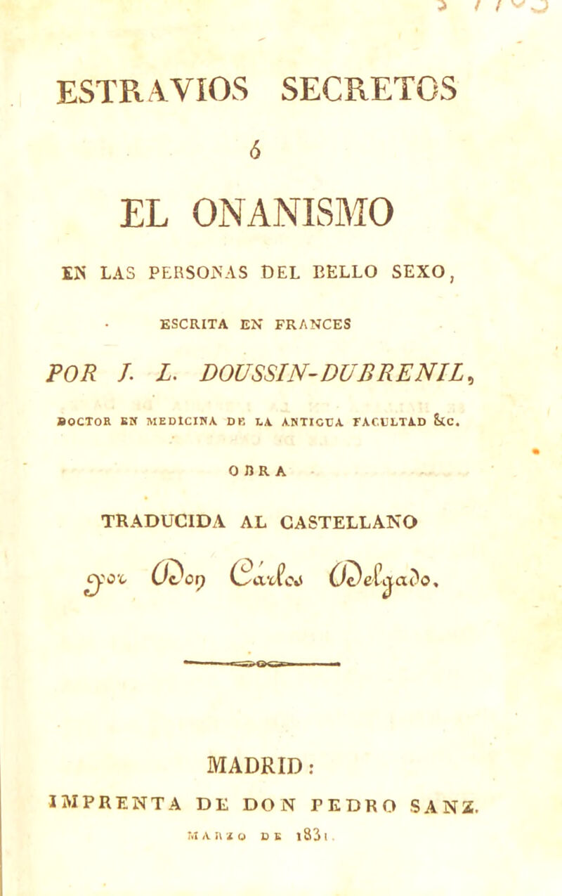 3 / / ESTR AVIOS SECRETOS ó EL ONANISMO EN LAS PERSONAS DEL BELLO SEXO, ESCRITA EN FRANCES POR J. L. POUSSIN-DUR RE NIL, BOCTOR KM MEDICINA. DB LA ANTICUA FACULTAD &tC. OBRA TRADUCIDA AL CASTELLANO Oc^eívjac'o, MADRID: IMPRENTA DE DON PEDRO SANZ.