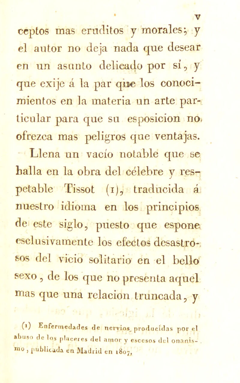 ceptos mas eruditos y morales:, y el autor no deja nada que desear en un asunto delicado por sí, y que exije á la par que los conoci- mientos en la materia un arte par- ticular para que su esposicion no, ofrezca mas peligros que ventajas. Llena un vacío notable que se halla en la obra del célebre y res- petable Tissot (i), traducida á nuestro idioma en los principios de este siglo, puesto que espone esclusivamente los efectos desastro- sos del vicio solitario en el bello sexo , de los que no presenta aquel mas que una relación truncada, y * ' c ' i .. .. i ■ * 0) Enfermedades de nervios^ producidas por el abuso de los placeres del amor y esccsos del onanis- mo , publicada en Madrid en 1807,