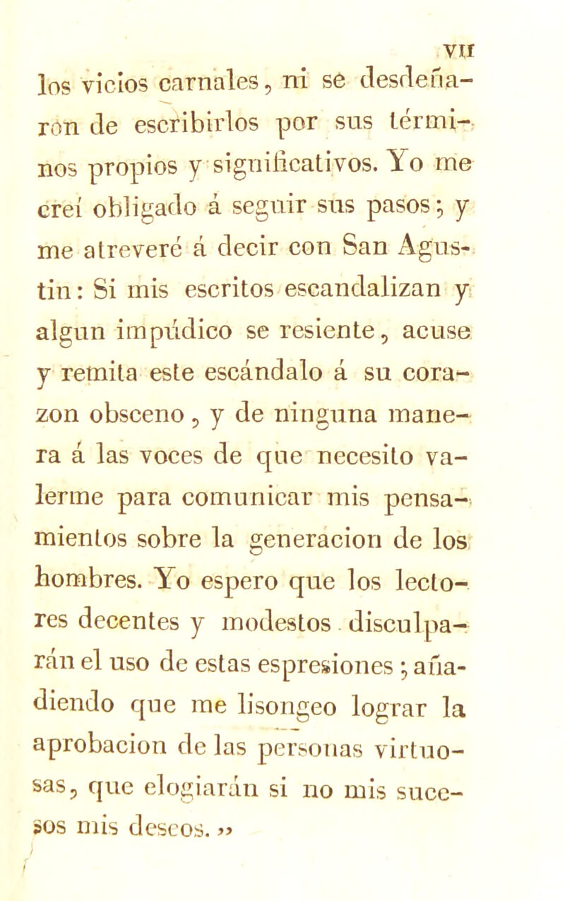 los vicios carnales, ni se desdeña- ron de escribirlos por sus térmi- nos propios y significativos. Yo me creí obligado á seguir sus pasos; y me atreveré á decir con San Agus- tín : Si mis escritos escandalizan y algún impúdico se resiente, acuse y remita este escándalo á su cora- zón obsceno, y de ninguna mane- ra á las voces de que necesito va- lerme para comunicar mis pensa- mientos sobre la generación de los hombres. Yo espero que los lecto- res decentes y modestos disculpa- rán el uso de estas espresiones *, aña- diendo que me lisongeo lograr la aprobación de las personas virtuo- sas, que elogiarán si no mis suce- sos mis deseos. / í