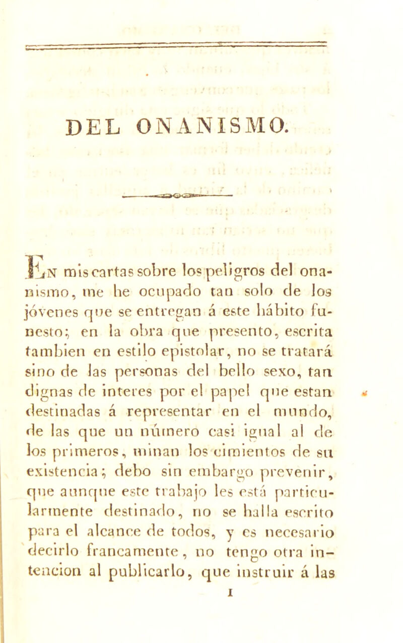 DEL ONANISMO. IliN mis cartas sobre los peligros del ona- nismo, me he ocupado tan solo de los jóvenes que se entregan á este hábito fu- nesto; en la obra que presento, escrita también en estilo epistolar, no se tratará sino de las personas del bello sexo, tan dignas de ínteres por el papel que están destinadas á representar en el mundo, de las que un número casi igual al de los primeros, minan los cimientos de su existencia; debo sin embargo prevenir, que aunque este trabajo les está particu- larmente destinado, no se halla escrito para el alcance de todos, y es necesario decirlo francamente, no tengo otra in- tención al publicarlo, que instruir á las