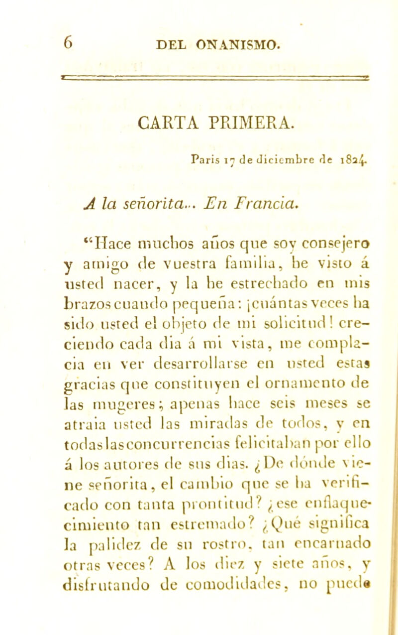 CARTA PRIMERA. Paris in de diciembre de 1824. A la señorita... En Francia. “Hace muchos años que sov consejero y amigo de vuestra familia, he visto á usted nacer, y la he estrechado en mis brazoscuaudo pequeña: ¡cuántasveces ha sido usted el objeto de mi solicitud! cre- ciendo cada dia á mi vista, me compla- cía en ver desarrollarse cu usted estas gracias que constituyen el ornamento de las mugeres; apenas hace seis meses se atraia usted las miradas de todos, v en todaslasconcurrenclas felicitaban por ello á los autores de sus dias. ¿De donde \ ic- ne señorita, el camino qne se ha verifi- cado con tanta prontitud? ¿ese enflaque- cimiento tan esiremado? ¿Qué signilica la palidez de su rostro, tan encarnado otras veces? A los diez y siete años, y disfrutando de comodidades, no pueda