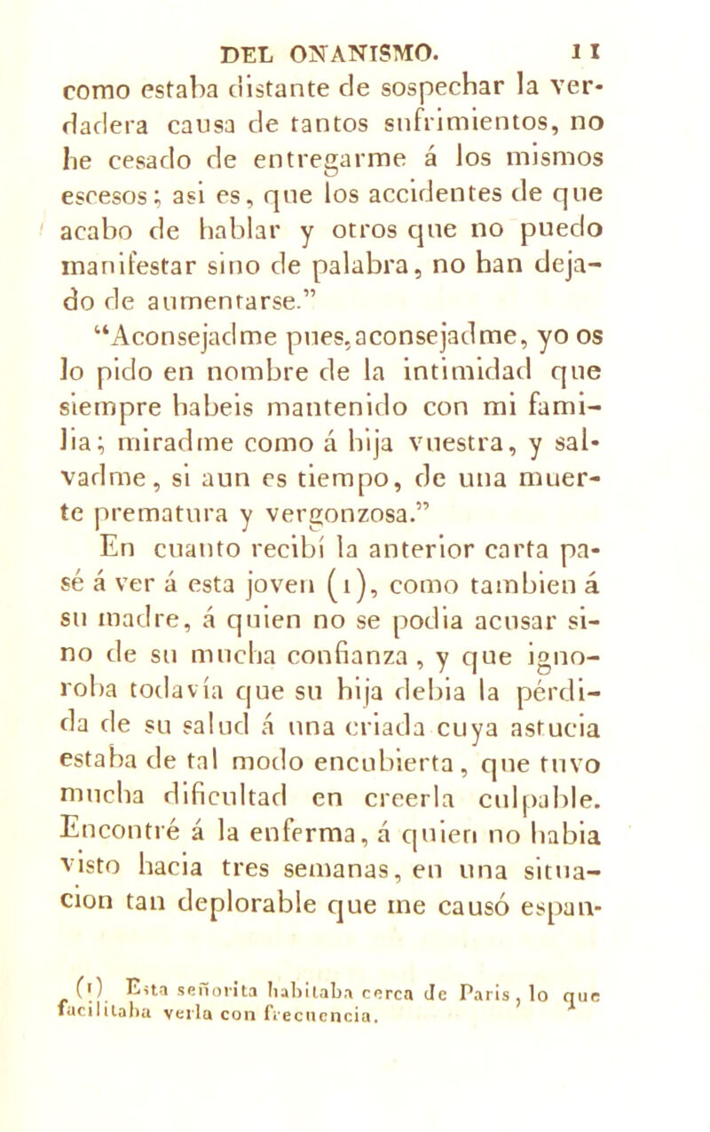 como estaba distante de sospechar la ver- dadera causa de tantos sufrimientos, no lie cesado de entregarme á los mismos escesos; asi es, que los accidentes de que acabo de hablar y otros que no puedo manifestar sino de palabra, no han deja- do de aumentarse.” “Aconsejadme pues, aconsejad me, yo os lo pido en nombre de la intimidad que siempre habéis mantenido con mi fami- lia i miradme como á bija vuestra, y sal- vadme, si aun es tiempo, de una muer- te prematura y vergonzosa.” En cuanto recibí la anterior carta pa- sé á ver á esta joven (i), como también á su madre, á quien no se podia acusar si- no de su mucha confianza , y que igno- roba todavía que su bija debia la pérdi- da de su salud á una criada cuya astucia estaba de tal modo encubierta, que tuvo mucha dificultad en creerla culpable. Encontré á la enferma, á quien no habia visto hacia tres semanas, en una situa- ción tan deplorable cjue me causó espan- (0 Esta señorita habitaba cerca Je Paris, lo que fácililaha verla con frecuencia.