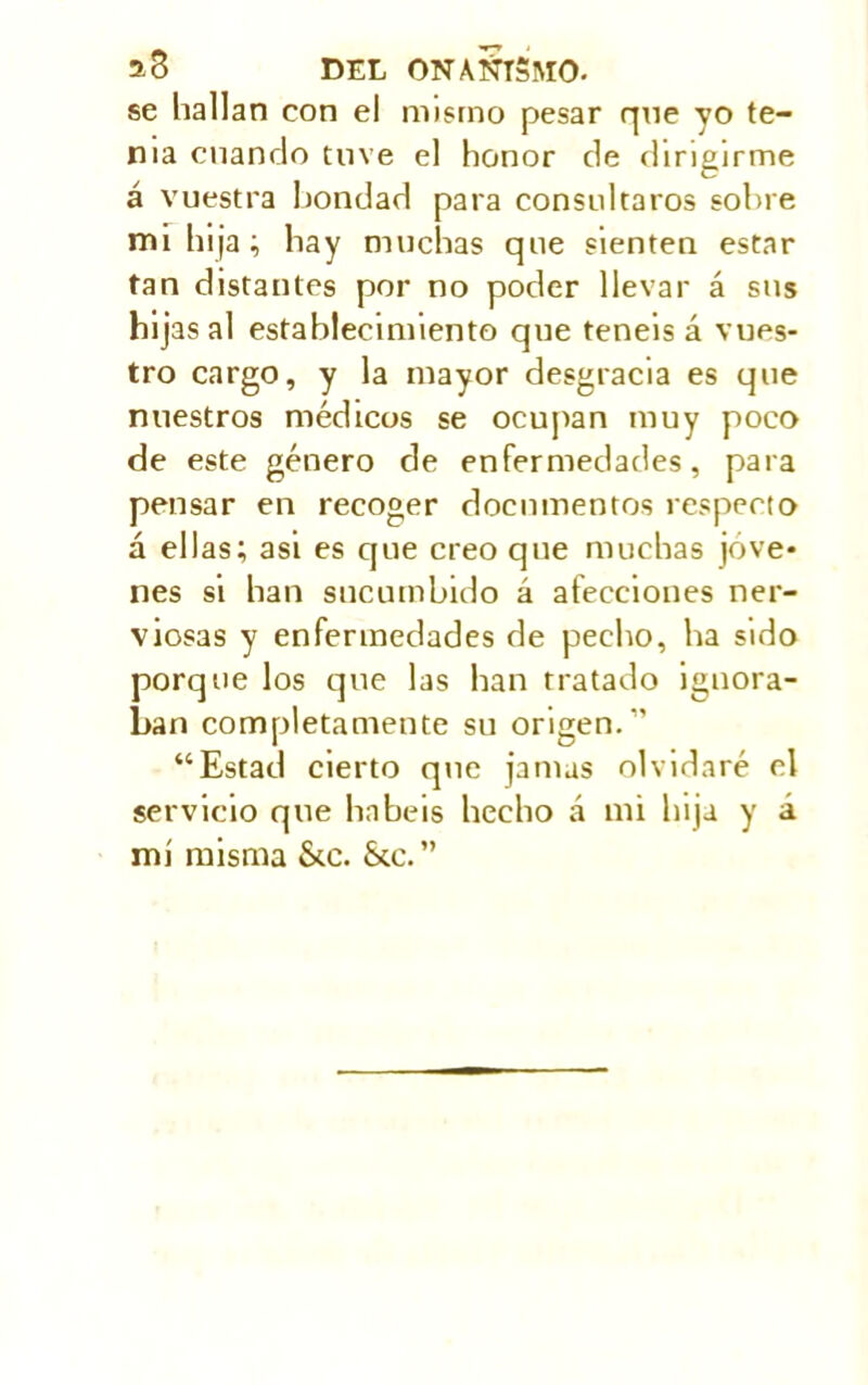 se hallan eon el mismo pesar que yo te- nia cuando tuve el honor de dirigirme á vuestra bondad para consultaros sobre mi hija; hay muchas que sienten estar tan distantes por no poder llevar á sus hijas al establecimiento que teneis á vues- tro cargo, y la mayor desgracia es que nuestros médicos se ocupan muy poco de este género de enfermedades, para pensar en recoger documentos respecto á ellas; asi es que creo que muchas jóve- nes si han sucumbido á afecciones ner- viosas y enfermedades de pecho, ha sido porque los que las han tratado ignora- ban completamente su origen.” “Estad cierto que jamas olvidaré el servicio que habéis hecho á mi hija y á mi misma &c. &c.”