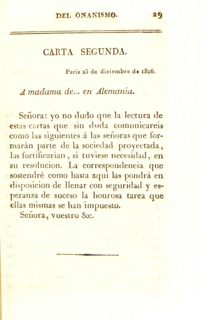 CARTA SEGUNDA. Paris a5 de diciembre de 1826. A madama de... en Alemania. Señora: yo no ñuño qne la lectura ñe estas cartas que sin ñoña comunicareis como las siguientes á las señoras que for- marán parte ñe la sociedad proyectada, las fortificarían , si tuviese necesidad, en su resolución. La correspondencia que sostendré como hasta aqui las pondrá en disposición de llenar con seguridad y es- peranza de suceso la honrosa tarea que ellas mismas se han impuesto. Señora, vuestro 8cc.