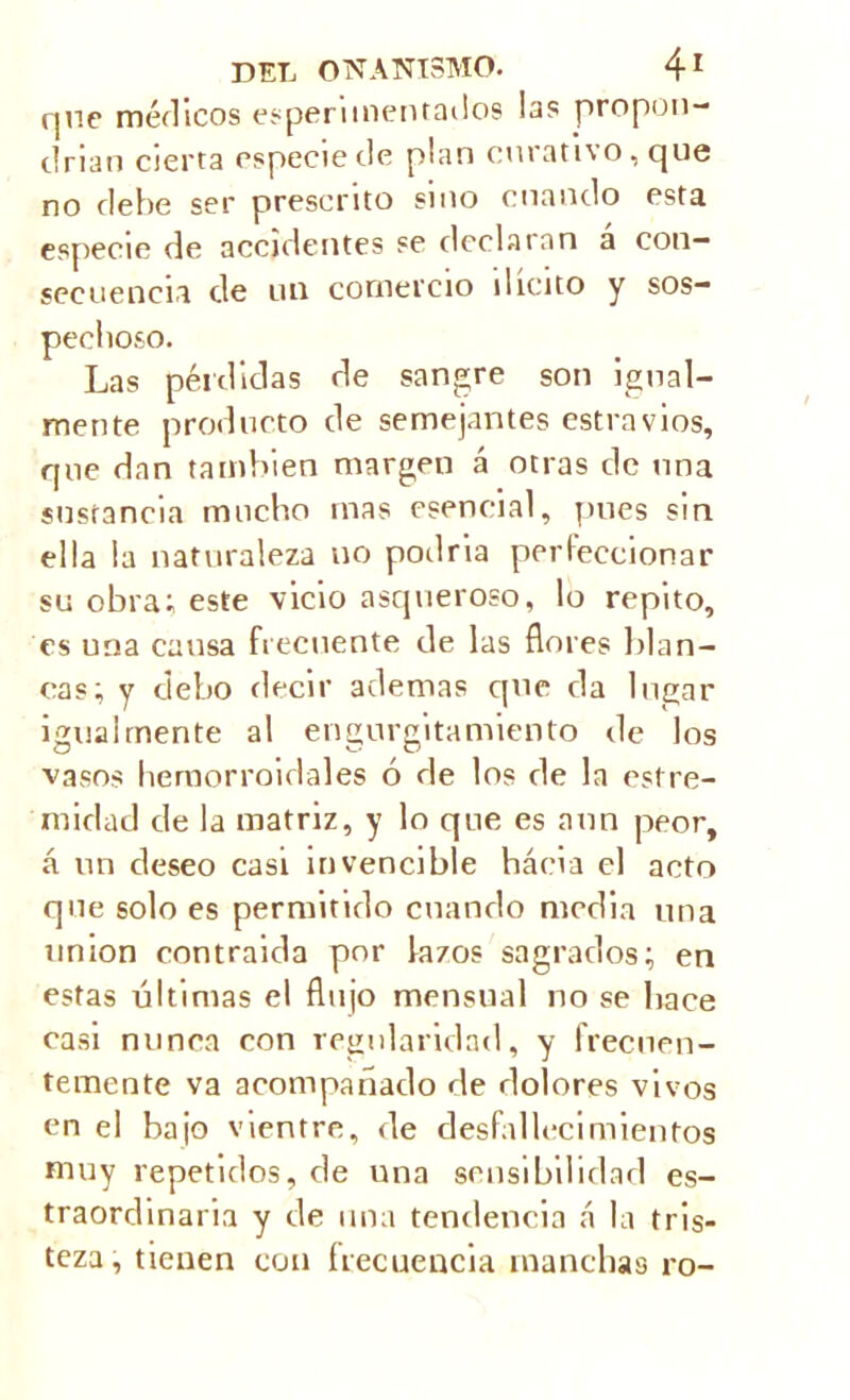 que médicos experimentados las propon- drían cierta especie de plan curati%o, que no debe ser presento sino cuando esta especie de accidentes se declaran a con- secuencia de un comercio ilícito y sos- pechoso. Las pérdidas de sangre son igual- mente producto de semejantes estravios, que dan también margen á otras ele una sustancia mucho mas esencial, pues sin ella la naturaleza no podría perfeccionar su obra; este vicio asqueroso, lo repito, es una causa frecuente de las flores blan- cas; y debo decir ademas que da lugar igualmente al engurgitamiento de los vasos hemorroidales ó de los de la estre- ' mirlad de la matriz, y lo que es aun peor, á un deseo casi invencible hácia el acto que solo es permitido cuando media una union contraida por fazos sagrados; en estas últimas el flujo mensual no se hace casi nunca con regularidad, y frecuen- temente va acompañado de dolores vivos en el bajo vientre, de desfallecimientos muy repetidos, de una sensibilidad es- traordinaria y de una tendencia á la tris- teza, tienen con frecuencia manchas ro-