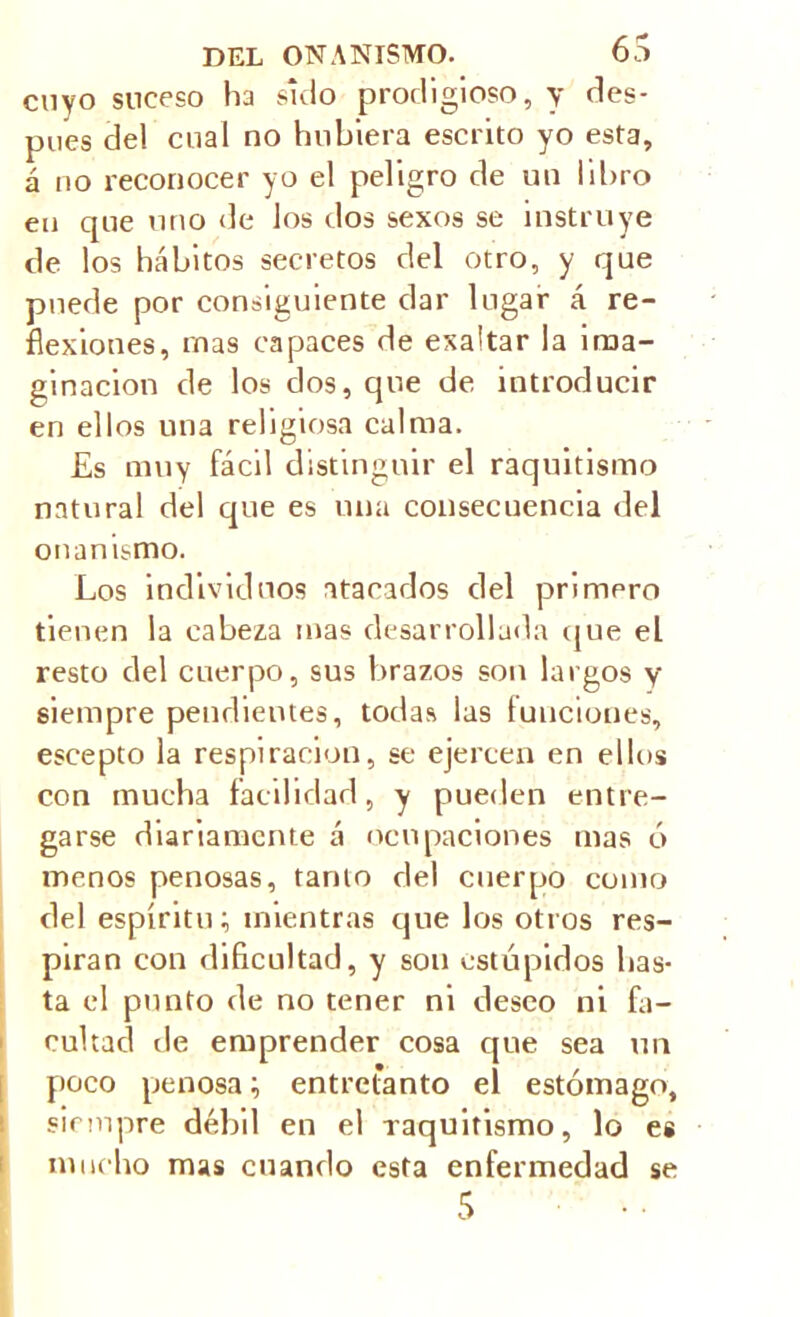 cuyo suceso ha sido prodigioso, y des- pees del cual no hubiera escrito yo esta, á no reconocer yo el peligro de un libro en que uno de los dos sexos se instruye de los hábitos secretos del otro, y que puede por consiguiente dar lugar á re- flexiones, mas capaces de exaltar la ima- ginación de los dos, que de introducir en ellos una religiosa calma. Es muy fácil distinguir el raquitismo natural del que es una consecuencia del onanismo. Los individuos atacados del primero tienen la cabeza mas desarrollada que el resto del cuerpo, sus brazos son largos y siempre pendientes, todas las funciones, escepto la respiración, se ejercen en ellos con mucha facilidad, y pueden entre- garse diariamente á ocupaciones mas ó menos penosas, tanto del cuerpo como del espíritu; mientras que los otros res- piran con dificultad, y son estúpidos has- ta el punto de no tener ni deseo ni fa- cultad de emprender cosa que sea un poco penosa; entretanto el estómago, siempre débil en el raquitismo, lo es mucho mas cuando esta enfermedad se 5 • •