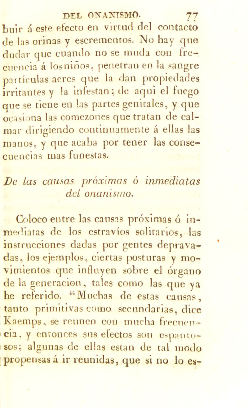 Luir á este efecto en virtud de] contacto de las orinas y escreinenros. No hay que dudar que cuando no se muda con fre- cuencia á los niños, penetran en la sangre partículas acres que la dan propiedades irritantes y la infestan; de aqui el fuego que se tiene en las partes genitales, y que ocasiona las comezones que tratan de cal- mar dirigiendo continuamente á ellas las manos, y que acaba por tener las conse- cuencias mas funestas. De Las causas próximas ó inmediatas del onanismo. Coloco entre las causas próximas ó in- mediatas de los estravíos solitarios, las instrucciones dadas por gentes deprava- das, los ejemplos, ciertas posturas y mo- vimientos que influyen sobre el órgano de la generación, tales como las que ya he referido. “Muchas de estas causas, tanto primitivas como secundarias, dice Kaemps, se reúnen con mucha frecuen- cia, y entonces sus efectos son espanto- sos; algunas de ellas están de tal modo propensas á ir reunidas, que si no lo es-