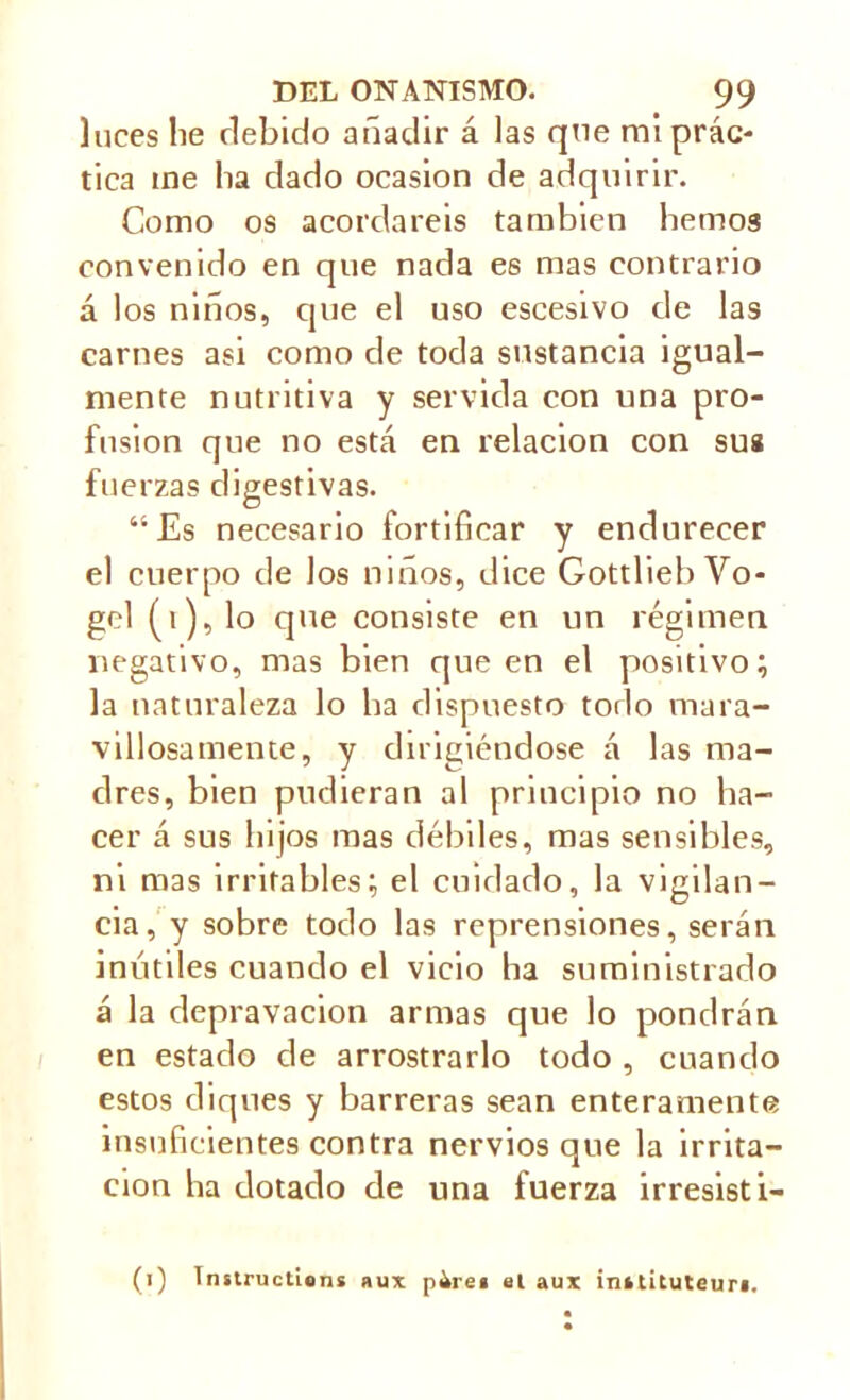 luces lie debido añadir á las que mi prác- tica ine lia dado ocasión de adquirir. Como os acordareis también liemos convenido en que nada es mas contrario á los niños, que el uso escesivo de las carnes asi como de toda sustancia igual- mente nutritiva y servida con una pro- fusion que no está en relación con sus fuerzas digestivas. “Es necesario fortificar y endurecer el cuerpo de los niños, dice Gottlieb Vo- gel (i),lo que consiste en un régimen negativo, mas bien queen el positivo; la naturaleza lo lia dispuesto todo mara- villosamente, y dirigiéndose á las ma- dres, bien pudieran al principio no ha- cer á sus hijos mas débiles, mas sensibles, ni mas irritables; el cuidado, la vigilan- cia, y sobre todo las reprensiones, serán inútiles cuando el vicio lia suministrado á la depravación armas que lo pondrán en estado de arrostrarlo todo , cuando estos diques y barreras sean enteramente insuficientes contra nervios que la irrita- ción ha dotado de una fuerza irresisti-