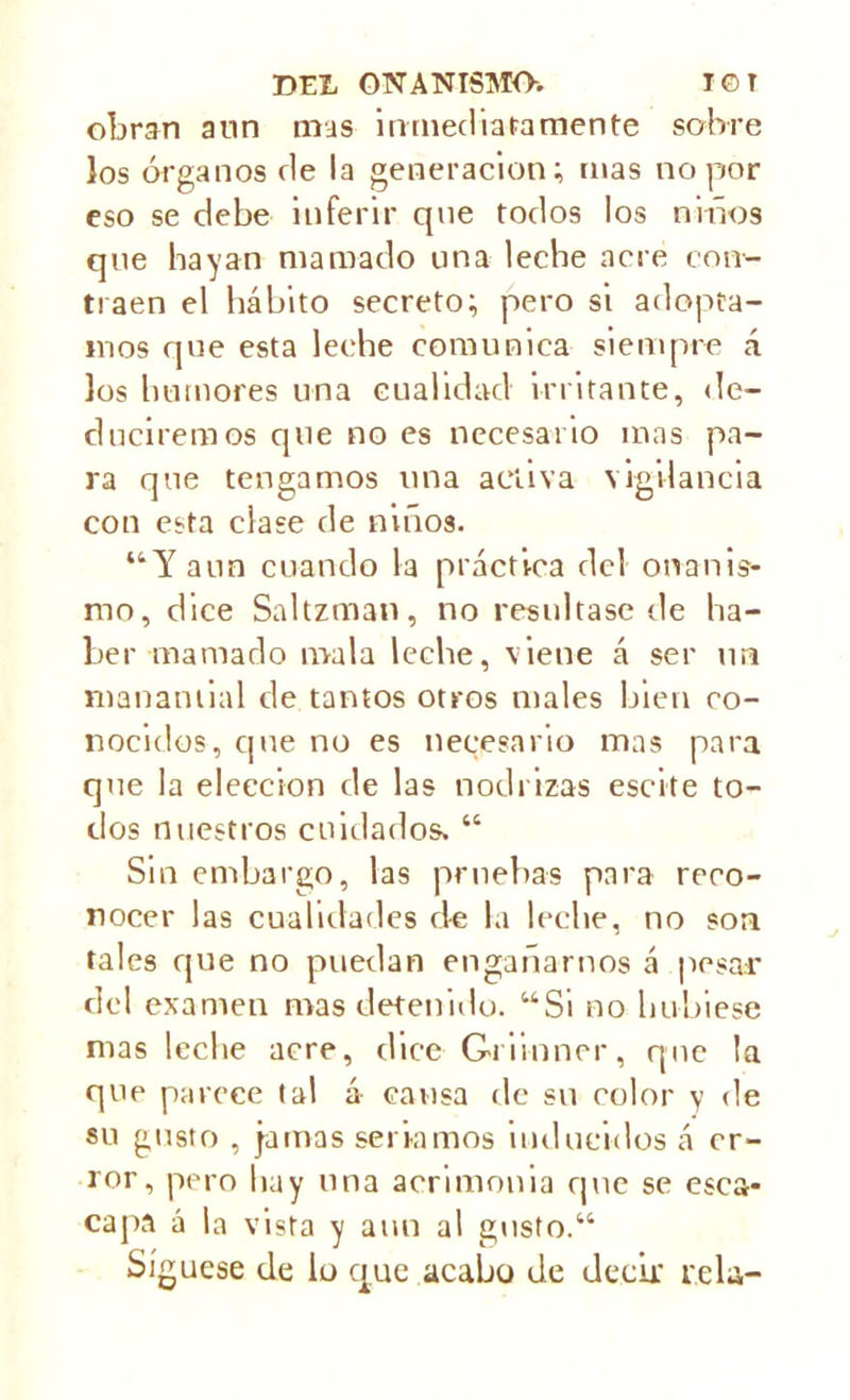 obrnn aun mas inmediata men te sobre los órganos de la generación; mas no por eso se debe inferir qne todos los niños que hayan mamado una leche acre con- traen el hábito secreto; pero si adopta- mos que esta leche comunica siempre á los humores una cualidad irritante, de- duciremos que no es necesario mas pa- ra que tengamos una activa vigilancia con esta clase de niños. “Y aun cuando la práctica del onanis- mo, dice Saltzman, no resultase de ha- ber mamado mala leche, viene á ser un manantial de tantos otros males bien co- nocidos, que no es necesario mas para que la elección de las nodrizas escite to- dos nuestros cuidados. “ Sin embargo, las pruebas para reco- nocer las cualidades de la leche, no son tales que no puedan engañarnos á pesar del examen mas detenido. “Si no hubiese mas leche acre, dice Griinner, qne la que parece tal á causa de su color v de su gusto , jamas seriamos inducidos á er- ror , pero hay una acrimonia que se esca- capa á la vista y aun al gusto.41 Síguese de lo que acabo de decir reía-