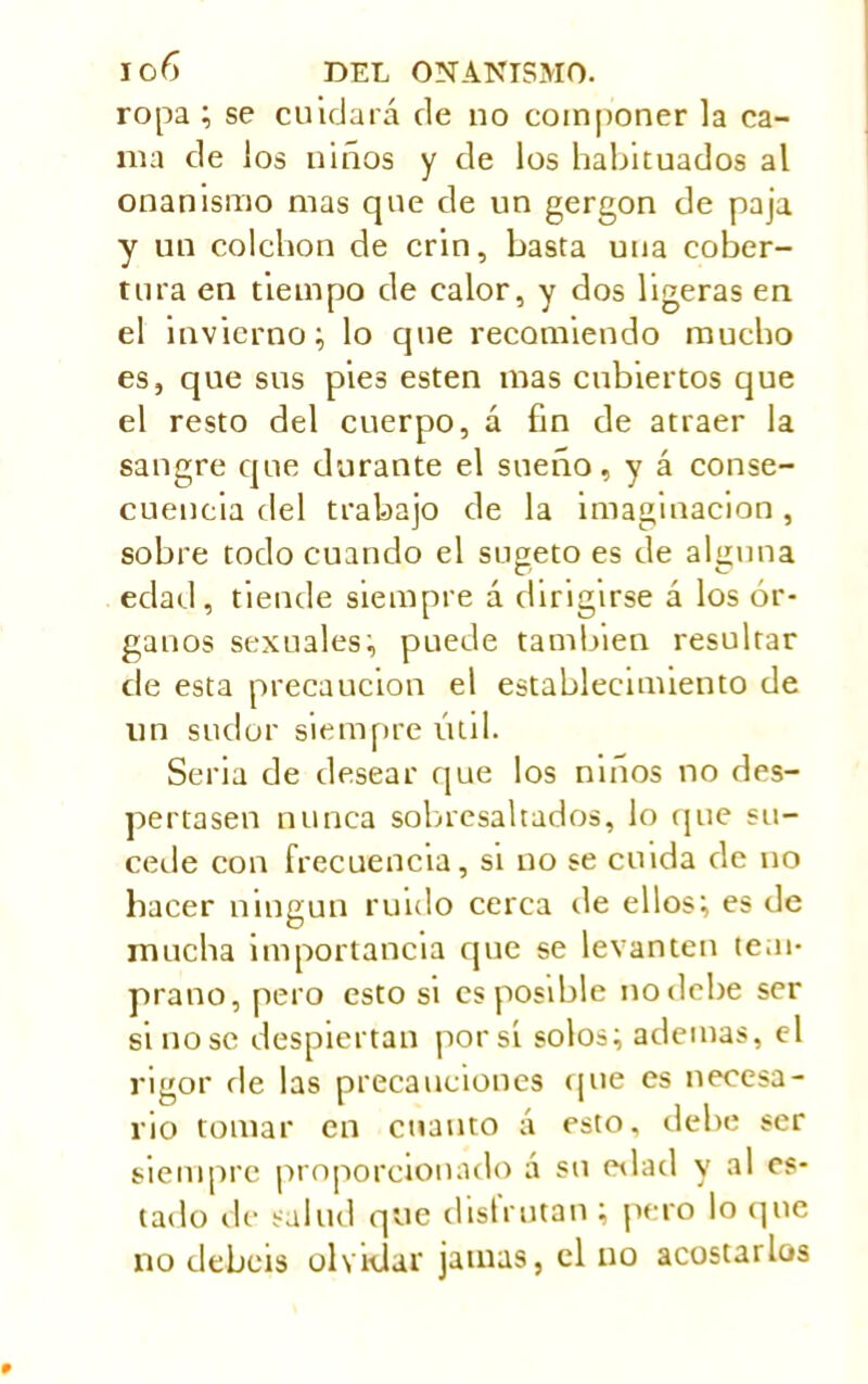 ropa ; se cuidará de no componer la ca- ma de los niños y de los habituados al onanismo mas que de un gergon de paja y un colchón de crin, basta una cober- tura en tiempo de calor, y dos ligeras en el invierno; lo que recomiendo mucho es, que sus pies esten mas cubiertos que el resto del cuerpo, á fin de atraer la sangre que durante el sueño, y á conse- cuencia del trabajo de la imaginación, sobre todo cuando el sugeto es de alguna edad, tiende siempre á dirigirse á los ór- ganos sexuales; puede también resultar de esta precaución el establecimiento de un sudor siempre útil. Seria de desear que los niños no des- pertasen nunca sobresaltados, lo que su- cede con frecuencia, si no se cuida de no hacer ningún ruido cerca de ellos; es de mucha importancia cpie se levanten tem- prano, pero esto si es posible no debe ser si no se despiertan por si solos; ademas, el rigor de las precauciones que es necesa- rio tomar en cuanto á esto, debe ser siempre proporcionado á su edad y al es- tado de salud que disfrutan ; pero lo que no debéis olvidar jamas, el no acostarlos