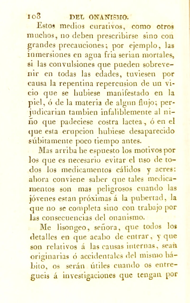 Estos medios curativos, como otros muchos, no deben prescribirse sino con grandes precauciones; por ejemplo, las inmersiones en agua fria serian mortales, si las convulsiones que pueden sobreve- nir en todas las edades, tuviesen por causa la repentina repercusión de un vi- cio que se hubiese manifestado en la piel, ó de la materia de algún flujo; per- judicarían también infaliblemente al ni- ño que padeciese costra lactea , ó en el que esta erupción hubiese desaparecido súbitamente poco tiempo antes. Mas arriba be espuesto los motivos por los que es necesario evitar el uso de to- dos los medicamentos cálidos y acres: ahora conviene saber que tales medica- mentos son mas peligrosos cuando las jóvenes están próximas á la pubertad, la que no se completa sino con trabajo por las consecuencias del onanismo. Me lisongeo, señora, que todos los detalles en que acabo de entrar, y que son relativos á las causas internas, sean orminanas ó accidentales del mismo ha- hito, os serán útiles cuando os entre- guéis á investigaciones que tengan por