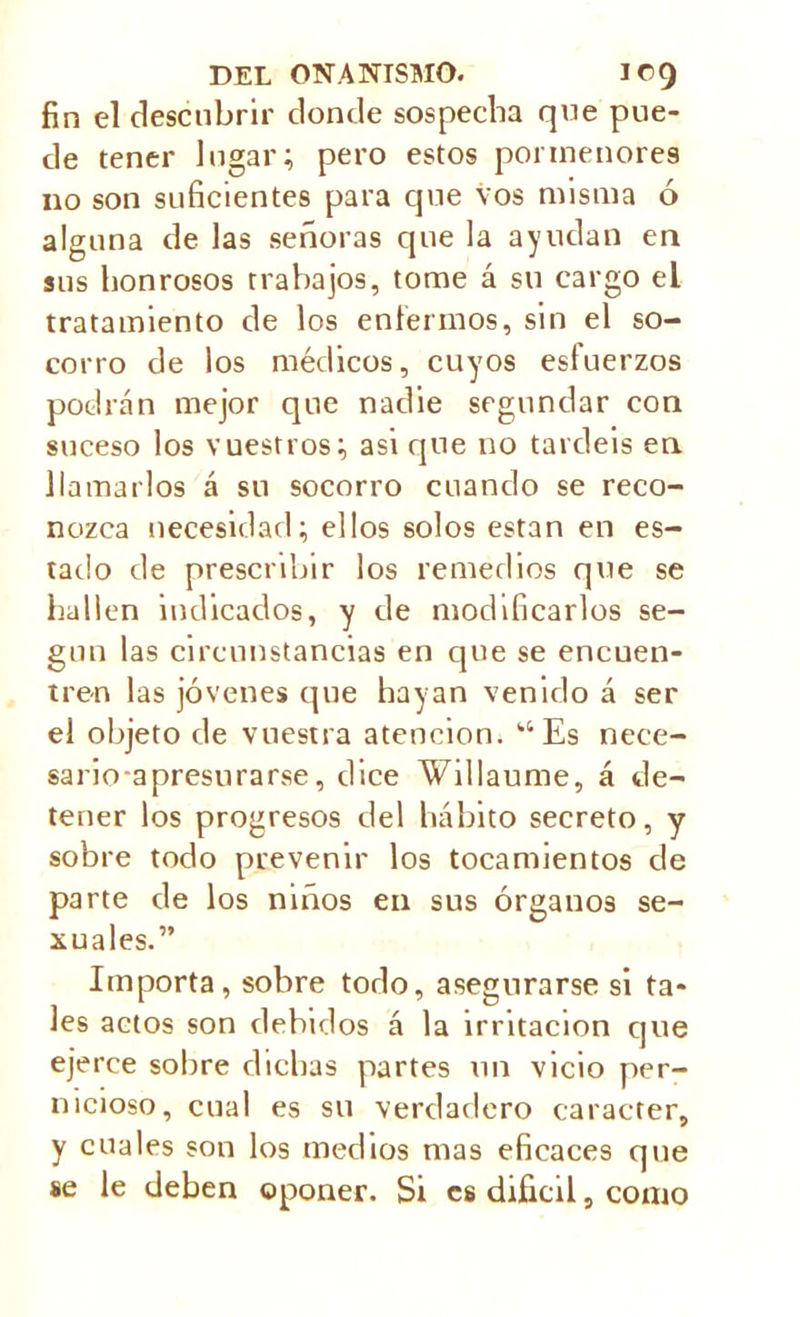 fin el descubrir donde sospecha qne pue- de tener lugar; pero estos pormenores no son suficientes para que vos misma ó alguna de las señoras que la ayudan en sus honrosos trabajos, tome á su cargo el tratamiento de los enfermos, sin el so- corro de los médicos, cuyos esfuerzos podrán mejor que nadie segundar con suceso los vuestros; asi que no tardéis en llamarlos á su socorro cuando se reco- nozca necesidad; ellos solos están en es- tado de prescribir los remedios que se hallen indicados, y de modificarlos se- gún las circunstancias en que se encuen- tren las jóvenes que hayan venido á ser el objeto de vuestra atención. “Es nece- sarioapresurarse, dice Willaume, á de- tener los progresos del hábito secreto, y sobre todo prevenir los tocamientos de parte de los niños en sus órganos se- xuales.” Importa, sobre todo, asegurarse si ta- les actos son debidos á la irritación que ejerce sobre dichas partes un vicio per- nicioso, cual es su verdadero carácter, y cuales son los medios mas eficaces qne se le deben oponer. Si es difícil, como