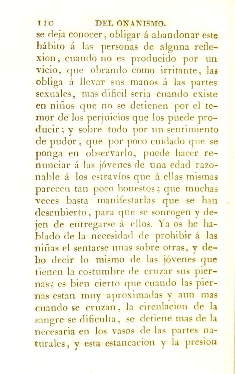 se deja conocer, obligar á abandonar este hábito á las personas de a launa refle- xion, cuando no es producido por un vicio, que obrando corno irritante, las obliga á llevar sus manos á las partes sexuales, mas difícil seria cuando existe en niños que no se detienen por el te- mor de los perjuicios que los puede pro- ducir; y sobre todo por un sentimiento de pudor, que por poco cuidado que se ponga en observarlo, puede hacer re- nunciar á las jóvenes de una edad razo- nable á los extravíos que á ellas mismas parecen tan poco honestos; que muchas veces basta manifestarlas que se han descubierto, para que se sonrogen y de- jen de entregarse á ellos. Ya os he ha- blado de la necesidad de prohibir á las niñas el sentarse nnas sobre otras, y de- bo decir lo mismo de las jóvenes que tienen la costumbre de cruzar sus pier- nas; es bien cierto que cuando las pier- nas están muy aproximadas y aun mas cuando se cruzan, la circulación de la sangre se dificulta, se detiene mas de la necesaria en los vasos de las partes na- turales, y esta estancación y la presión