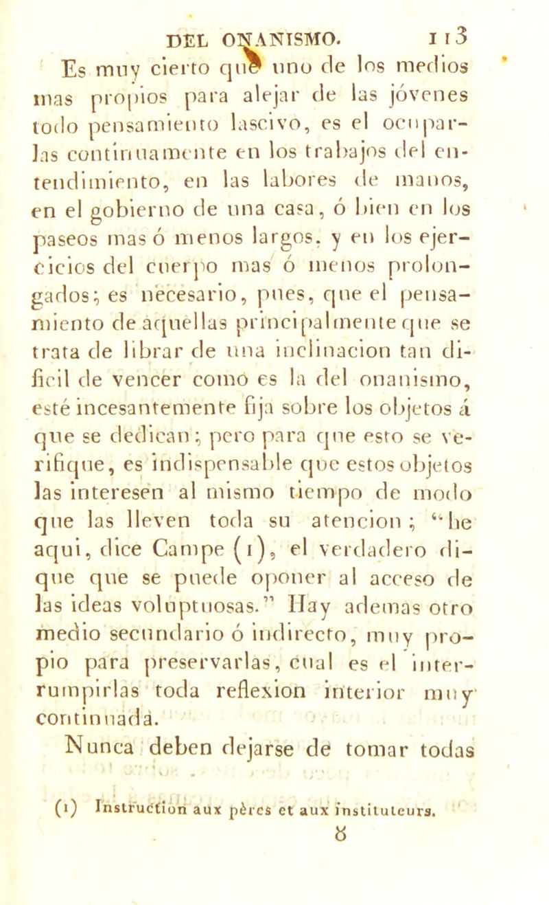 Es muy cierto que uno de los medios mas propios para alejar de las jóvenes todo pensamiento lascivo, es el ocupar- las continuamente en los trabajos del en- tendimiento, en las labores de manos, en el gobierno de una casa, ó bien en los paseos mas ó menos largos, y en los ejer- cicios del cuerpo mas ó menos prolon- gados; es necesario, pues, que el pensa- miento de aquellas principalmente que se trata de librar de una inclinación tan di- fícil de vencer como es la del onanismo, esté incesantemente fija sobre los objetos á que se dedican ; pero para que esto se ve- rifique, es indispensable que estos objetos las interesen al mismo tiempo de modo que las lleven toda su atención; 4ihe aqui, dice Campe (i), el verdadero di- que que se puede oponer al acceso de las ideas voluptuosas.1’ Ilay ademas otro medio secundario ó indirecto, muy pro- pio para preservarlas, cual es el inter- rumpirlas toda reflexión interior muy continuada. Nunca deben dejarse de tomar todas (i) Instruction aux pércs ct aux instiluleurs. 8