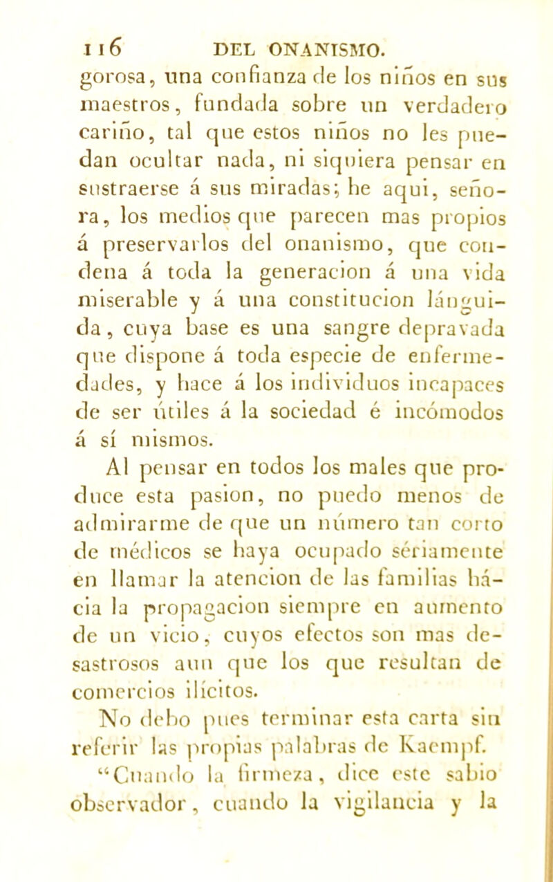 gorosa, una confianza ríe los niños en sus maestros, fundada sobre un verdadero cariño, tal que estos niños no les pue- dan ocultar nada, ni siquiera pensar en sustraerse á sus miradas; he aqui, seño- ra, los medios que parecen mas propios á preservarlos del onanismo, que con- dena á toda la generación á una vida miserable y á una constitución lángui- da, cuya base es una sangre depravada que dispone á toda especie de enferme- dades, y hace á los individuos incapaces de ser útiles á la sociedad é incómodos á sí mismos. Al pensar en todos los males que pro- duce esta pasión, no puedo menos de admirarme de que un número tan corto de médicos se haya ocupado seriamente en llamar la atención de las familias ha- cia la propagación siempre en aumento de un vicio, cuyos efectos son mas de- sastrosos aun que los que resultan de comercios ilícitos. No debo pues terminar esta carta sin referir las propias palabras de Kaempf. “Cuando la firmeza, dice este sabio observador, cuando la vigilancia y la