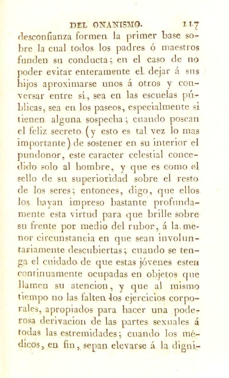 desconfianza formen la primer base so- bre la cual todos los padres ó maestros funden su conducta; en el caso de no poder evitar enteramente el. dejar á sus hijos aproximarse unos á otros y con- versar entre sí, sea en las escuelas pú- blicas, sea en los paseos, especialmente si tienen alguna sospecha; cuando posean el feliz secreto (y esto es tal vez lo mas importante) de sostener en su interior el pundonor, este carácter celestial conce- dido solo al hombre, y cpie es como ol sello de su superioridad sobre el resto de los seres; entonces, digo, que ellos los hayan impreso bastante profunda- mente esta virtud para que brille sobre su frente por medio del rubor, á la me- nor circunstancia en que sean involun- tariamente descubiertas; cuando se ten- ga el cuidado de que estas jóvenes esten continuamente ocupadas en objetos que llamen su atención, y que al mismo tiempo no las taken los ejercicios corpo- rales, apropiados para hacer una pode- rosa derivación de las partes sexuales á todas las estremidades; cuando los mé- dicos, en fin, sepan elevarse á la diga i—