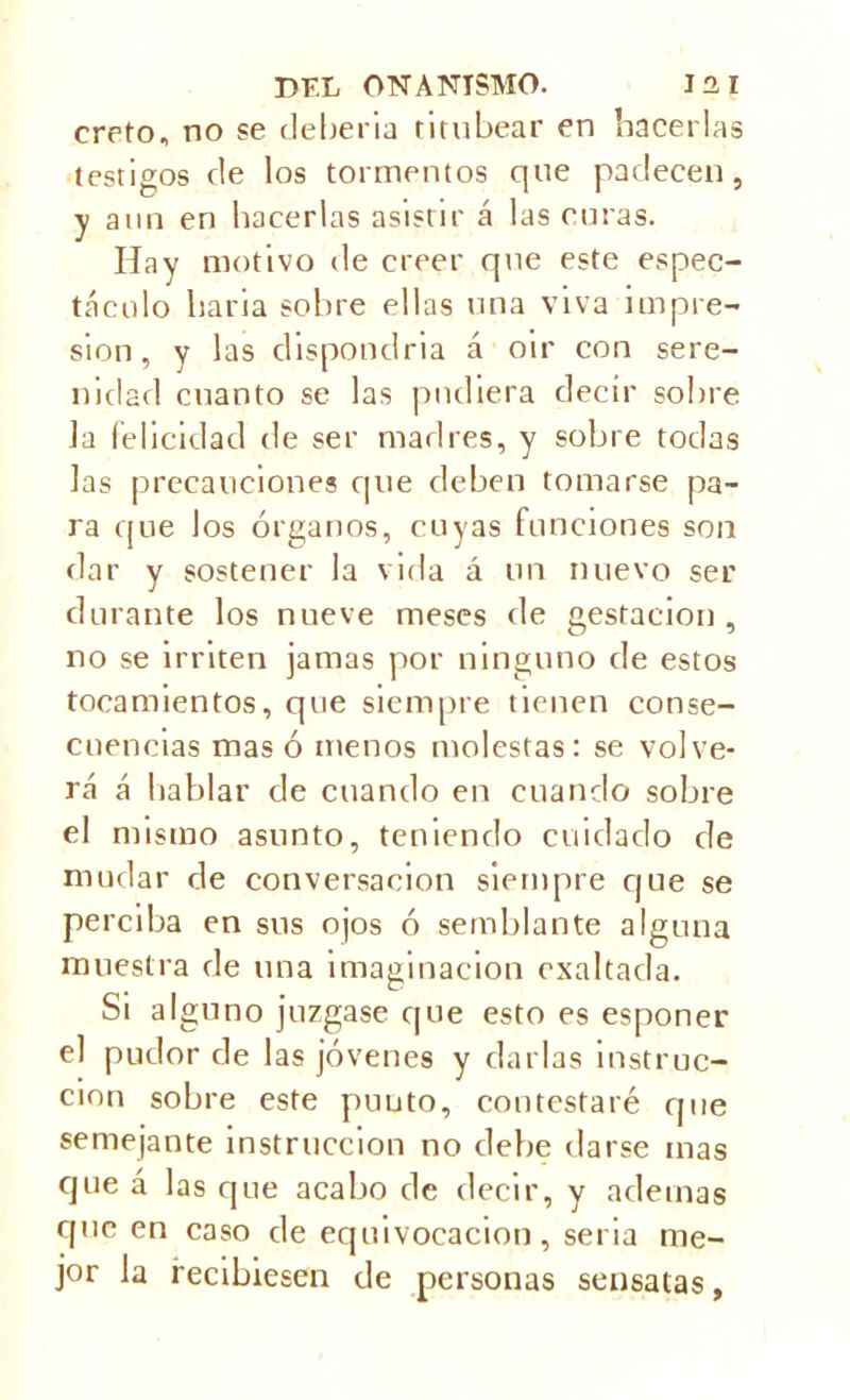 ereto, no se debería titubear en hacerlas testigos de los tormentos que padecen, y aun en hacerlas asistir á las curas. Hay motivo de creer que este espec- táculo haria sobre ellas una viva impre- sión , y las chspondria á oír con sere- nidad cnanto se las pudiera decir sobre la felicidad de ser madres, y sobre todas las precauciones que deben tomarse pa- ra que los órganos, cuyas funciones son dar y sostener la vida á un nuevo ser durante los nueve meses de gestación, no se irriten jamas por ninguno de estos tocamientos, que siempre tienen conse- cuencias masó menos molestas: se volve- rá á hablar de cuando en cuando sobre el mismo asunto, teniendo cuidado de mudar de conversación siempre que se perciba en sus ojos ó semblante alguna muestra de una imaginación exaltada. Si alguno juzgase que esto es esponer el pudor de las jóvenes y darlas instruc- ción sobre este punto, contestaré que semejante instrucción no debe darse mas que á las que acabo de decir, y ademas epic en caso de equivocación, seria me- jor la recibiesen de personas sensatas.