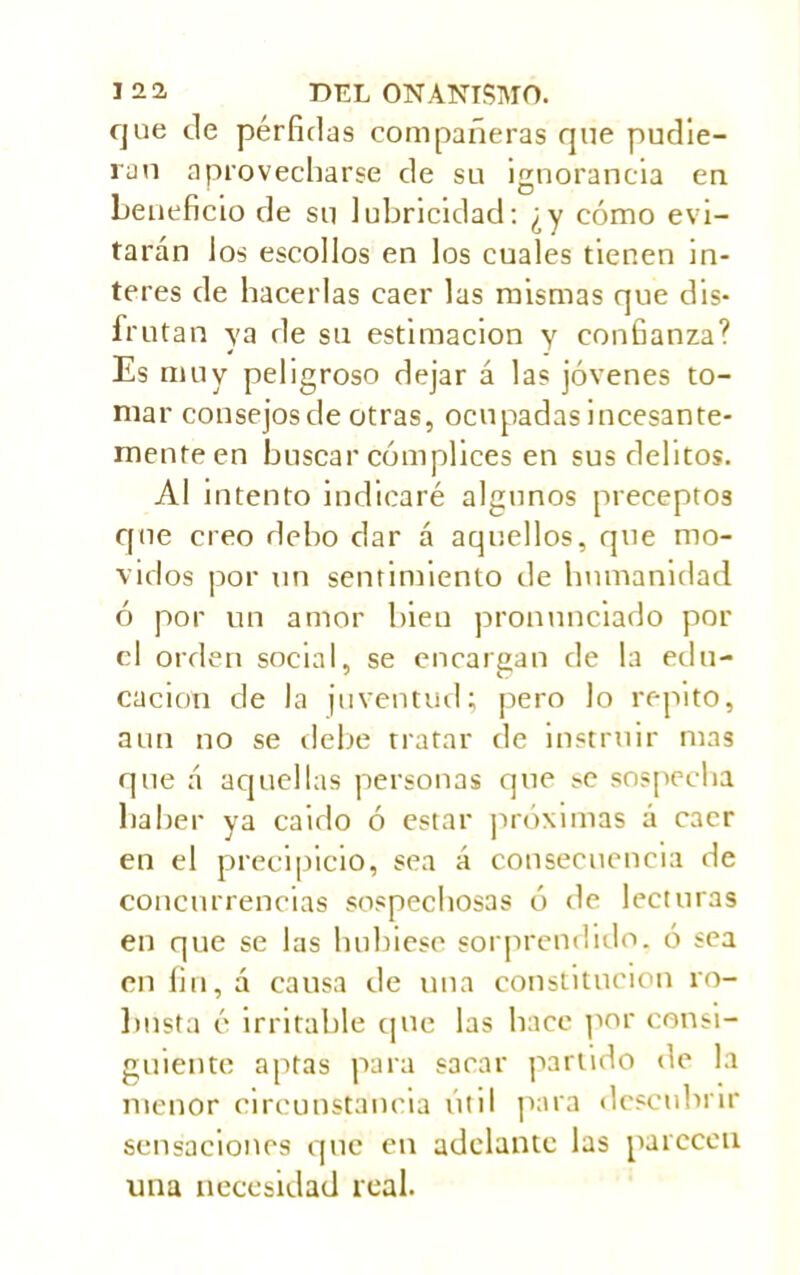 que ele pérfidas compañeras que pudie- ran aprovecharse de su ignorancia en beneficio de su lubricidad: ¿y cómo evi- tarán los escollos en los cuales tienen in- teres de hacerlas caer las mismas que dis- frutan ya de su estimación y confianza? Es muy peligroso dejar á las jóvenes to- mar consejosde otras, ocupadas incesante- mente en buscar cómplices en sus delitos. Al intento indicaré algunos preceptos que creo debo dar á aquellos, que mo- vidos por un sentimiento de humanidad ó por un amor bien pronunciado por el orden social, se encargan de la edu- cación de la juventud; pero lo repito, aun no se debe tratar de instruir mas que á aquellas personas que se sospecha haber ya caido ó estar próximas á caer en el precipicio, sea á consecuencia de concurrencias sospechosas ó de lecturas en que se las hubiese sorprendido, ó sea en fin, a causa de una constitución ro- busta é irritable que las hace por consi- guiente aptas para sacar partido de la menor circunstancia útil para descubrir sensaciones que en adelante las parecen una necesidad real.