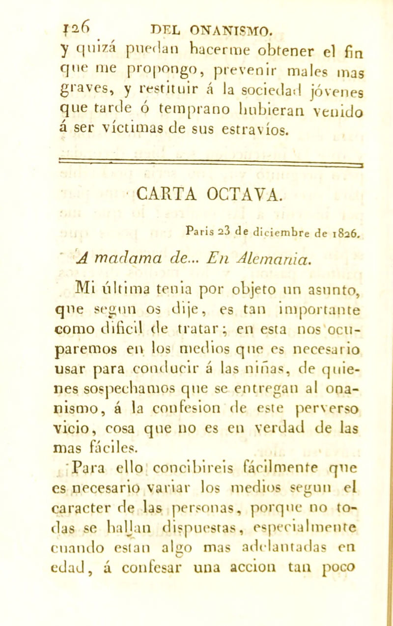 y quizá puedan hacerme obfener el fin que me propongo, prevenir males mas graves, y restituir á la sociedad jóvenes que tarde ó temprano hubieran venido á ser víctimas de sus estravíos. CARTA OCTAVA. París 23 de diciembre de 1826. A madama de... En Alemania. Mi última tenia por objeto un asunto, que según os dije, es tan importante como difícil de tratar; en esta nos ocu- paremos en los medios que es necesario usar para conducir á las niñas, de quie- nes sospechamos que se entregan al ona- nismo, á la confesión de este perverso vicio, cosa que no es en verdad de las mas fáciles. Para ello concibireis fácilmente que es necesario variar los medios según el carácter de las personas, porque no to- das se haljan dispuestas, especialmente cuando están also mas adelantarlas en C edad, á confesar una acción tan poco