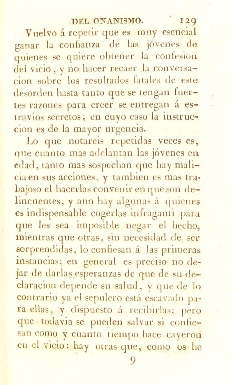 Vuelvo á repetir que es muy esencial ganar la confianza de las jóvenes de quienes se quiere obtener la confesión dei vicio, y no hacer recaer la conversa- ción sobre los resultados fatales de este desorden basta tanto que se tengan fuer- tes razones para creer se entregan á es- travios secretos; en cuyo caso la instruc- ción es de la mayor urgencia. Lo que notareis repetidas veces es, que cuanto mas adelantan las jóvenes en edad, tanto mas sospechan que hay mali- cia en sus acciones, y también es mas tra- bajoso el hacerlas convenir en que son de- lincuentes, y aun hay algunas á quienes es indispensable cogerlas infraganti para que les sea imposible negar el hecho, mientras que otras, sin necesidad de ser sorprendidas, lo confiesan á las primeras instancias; en general es preciso no de- jar de ciarlas esperanzas de que de su de- claración depende su salud, y que de lo contrario ya el sepulcro está escavaclo pa- ra ellas, y dispuesto á recibirlas; pero que todavía se pueden salvar si confie- san como y cuanto tiempo hace cayeron en el vicio: hay otras que, como os he