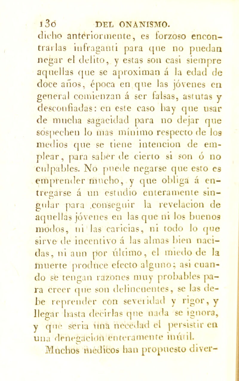 dicho antériormente, es forzoso encon- trarlas infVaganti para cpie no puedan negar el delito, y estas son casi siempre aquellas que se aproximan á la edad de doce años, época en que las jóvenes en general comienzan á ser falsas, astutas y desconfiadas: en este caso hay que usar de mucha sagacidad para no dejar que sospechen lo mas mínimo respecto de I09 medios que se tiene intención de em- plear, para saber de cierto si son ó no culpables. No puede negarse que esto es emprender runcho, y que obliga á en- tregarse á un estudio enteramente sin- gular para .conseguir la revelación de aquellas jóvenes en las que ni los buenos modos, ni las caricias, ni todo lo que sirve de incentivo á las almas bien naci- das, ni aun por último, el miedo de la muerte produce electo alguno; asi cuan- do se tengan razones muy probables pa- ra creer que son delincuentes, se las de- be reprender con sevciidad y rigor, y llegar hasta decirlas que nada se ignora, y que seria una necedad el persistir cu una denegación enteramente inútil. Muchos médicos han propuesto diver-