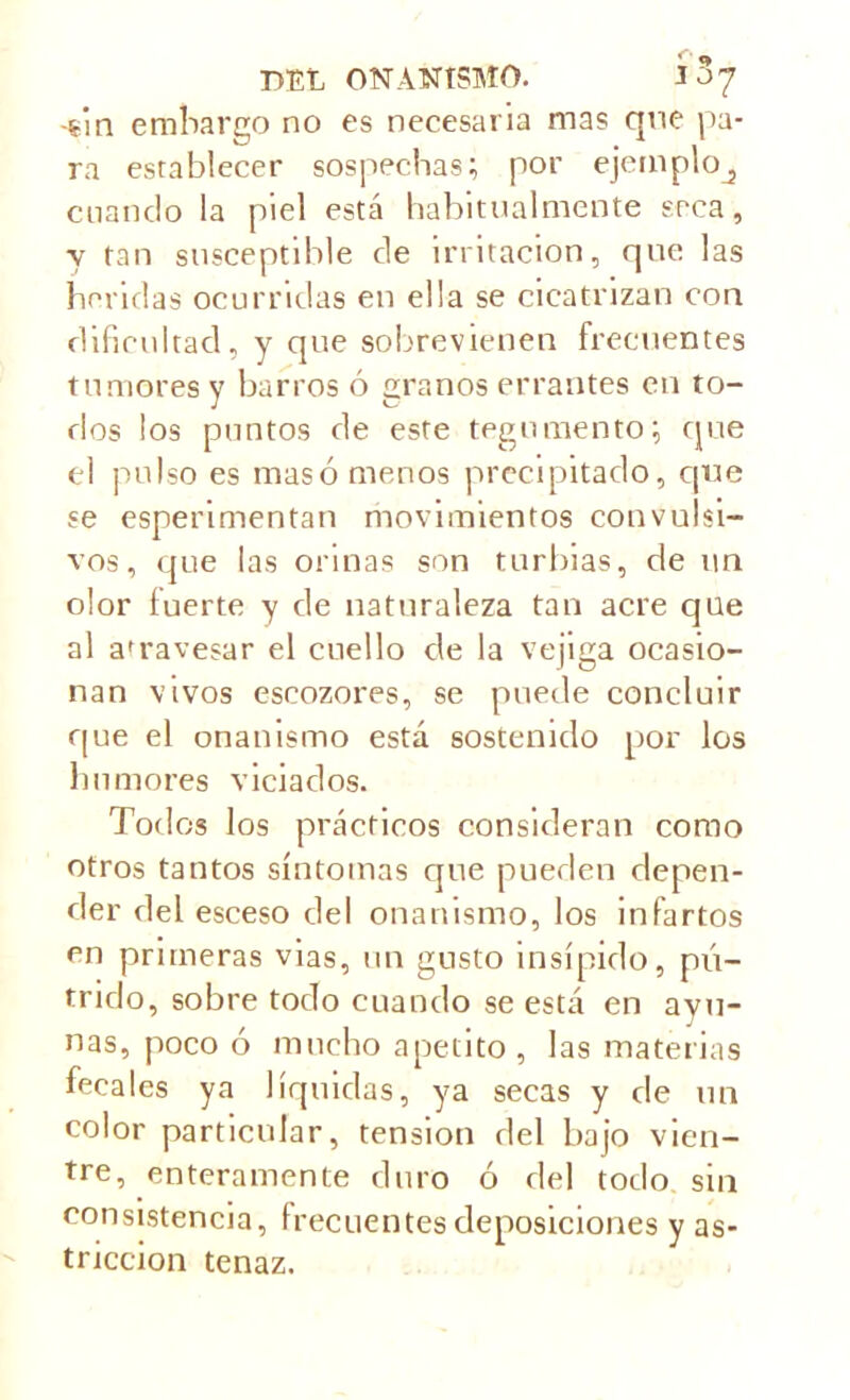 -gin embargo no es necesaria mas que pa- ra establecer sospechas; por ejemplo^ cuando la piel está habitualmente seca, y tan susceptible de irritación, que las heridas ocurridas en ella se cicatrizan con dificultad, y que sobrevienen frecuentes tumores y barros ó granos errantes en to- dos los puntos de este tegumento; que el pulso es masó menos precipitado, que se esperimentan movimientos convulsi- vos, que las orinas son turbias, de tiu olor fuerte y de naturaleza tan acre que al afrave$ar el cuello de la vejiga ocasio- nan vivos escozores, se puede concluir que el onanismo está sostenido por los humores viciados. Todos los prácticos consideran como otros tantos síntomas que pueden depen- der del esceso del onanismo, los infartos en primeras vias, un gusto insípido, pú- trido, sobre todo cuando se está en ayu- nas, poco ó mucho apetito , las materias fecales ya líquidas, ya secas y de un color particular, tension del bajo vien- tre, enteramente duro ó del todo sin consistencia, frecuentes deposiciones y as- tricción tenaz.