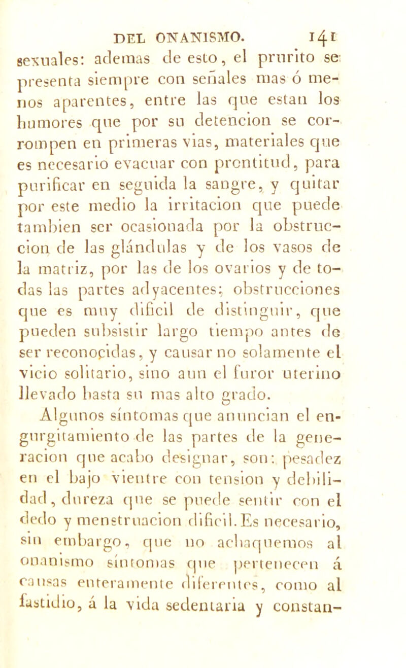 sexuales: ademas de esto, el prurito se presenta siempre con señales mas ó me- nos aparentes, entre las que están los humores que por su detención se cor- rompen en primeras vías, materiales que es necesario evacuar con prontitud, para purificar en seguida la sangre, y quitar por este medio la irritación que puede también ser ocasionada por la obstruc- ción de las glándulas y de los vasos de la matriz, por las de los ovarios y de to- das las partes adyacentes; obstrucciones que es muy difícil de distinguir, que pueden subsistir largo tiempo antes de ser reconocidas, y causar no solamente el vicio solitario, sino aun el furor uterino llevado basta su mas alto grado. Algunos síntomas que anuncian el en- gurgitamiento de las partes de la gene- ración que acabo designar, son: pesadez en el bajo vientre con tension y debili- dad , du reza que se puede sentir con el dedo y menstruación difícil.Es necesario, sin embargo, que no achaquemos al onanismo síntomas que pertenecen á causas enteramente diferentes, como al lastidio, á la vida sedentaria y constan-